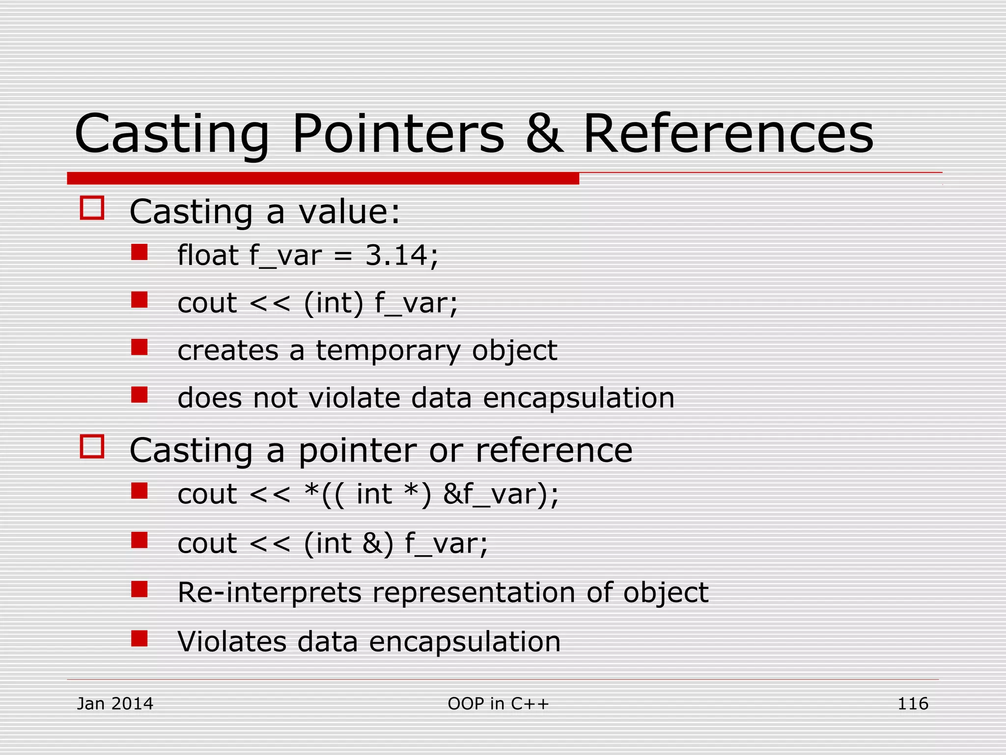 Casting Pointers & References
 Casting a value:
 float f_var = 3.14;
 cout << (int) f_var;
 creates a temporary object
 does not violate data encapsulation
 Casting a pointer or reference
 cout << *(( int *) &f_var);
 cout << (int &) f_var;
 Re-interprets representation of object
 Violates data encapsulation
116OOP in C++Jan 2014
 