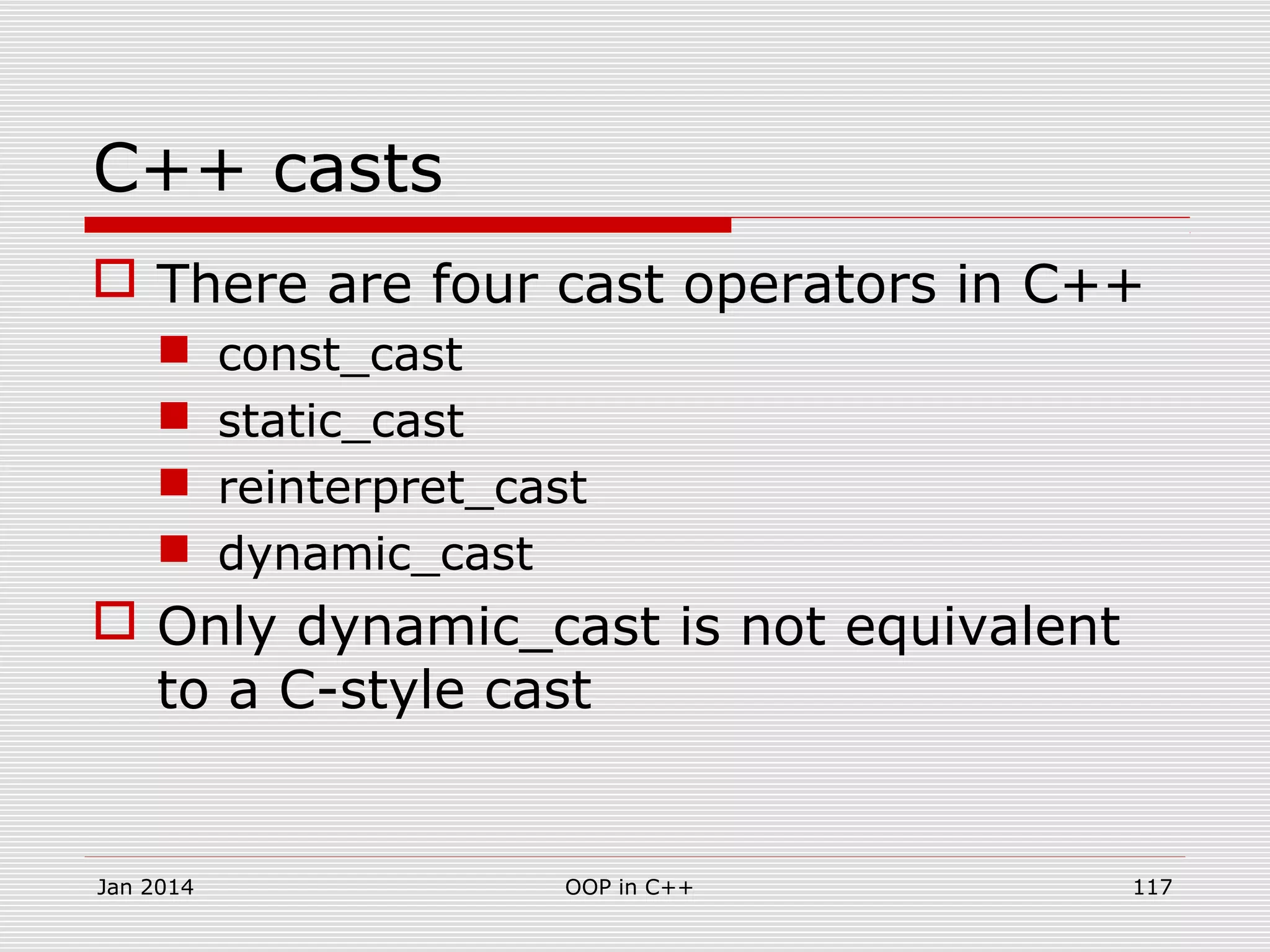 C++ casts
 There are four cast operators in C++
 const_cast
 static_cast
 reinterpret_cast
 dynamic_cast
 Only dynamic_cast is not equivalent
to a C-style cast
117OOP in C++Jan 2014
 