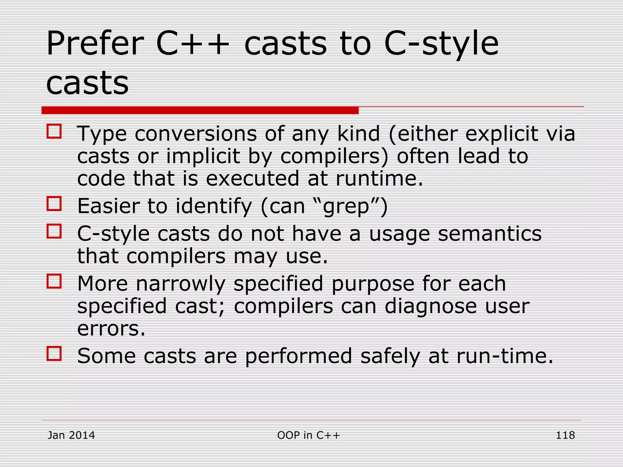 Prefer C++ casts to C-style
casts
 Type conversions of any kind (either explicit via
casts or implicit by compilers) often lead to
code that is executed at runtime.
 Easier to identify (can “grep”)
 C-style casts do not have a usage semantics
that compilers may use.
 More narrowly specified purpose for each
specified cast; compilers can diagnose user
errors.
 Some casts are performed safely at run-time.
Jan 2014 OOP in C++ 118
 