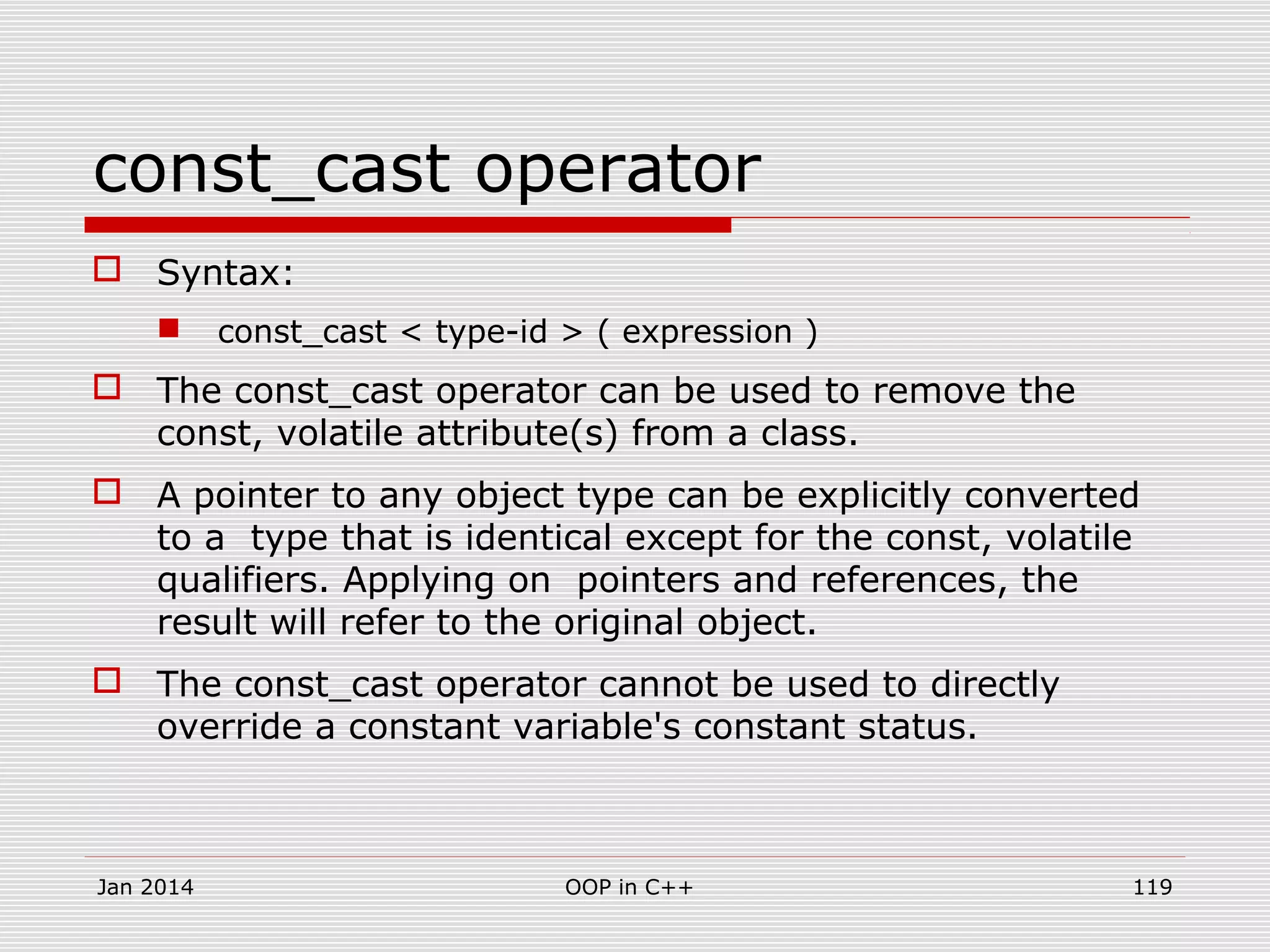 const_cast operator
 Syntax:
 const_cast < type-id > ( expression )
 The const_cast operator can be used to remove the
const, volatile attribute(s) from a class.
 A pointer to any object type can be explicitly converted
to a type that is identical except for the const, volatile
qualifiers. Applying on pointers and references, the
result will refer to the original object.
 The const_cast operator cannot be used to directly
override a constant variable's constant status.
Jan 2014 OOP in C++ 119
 