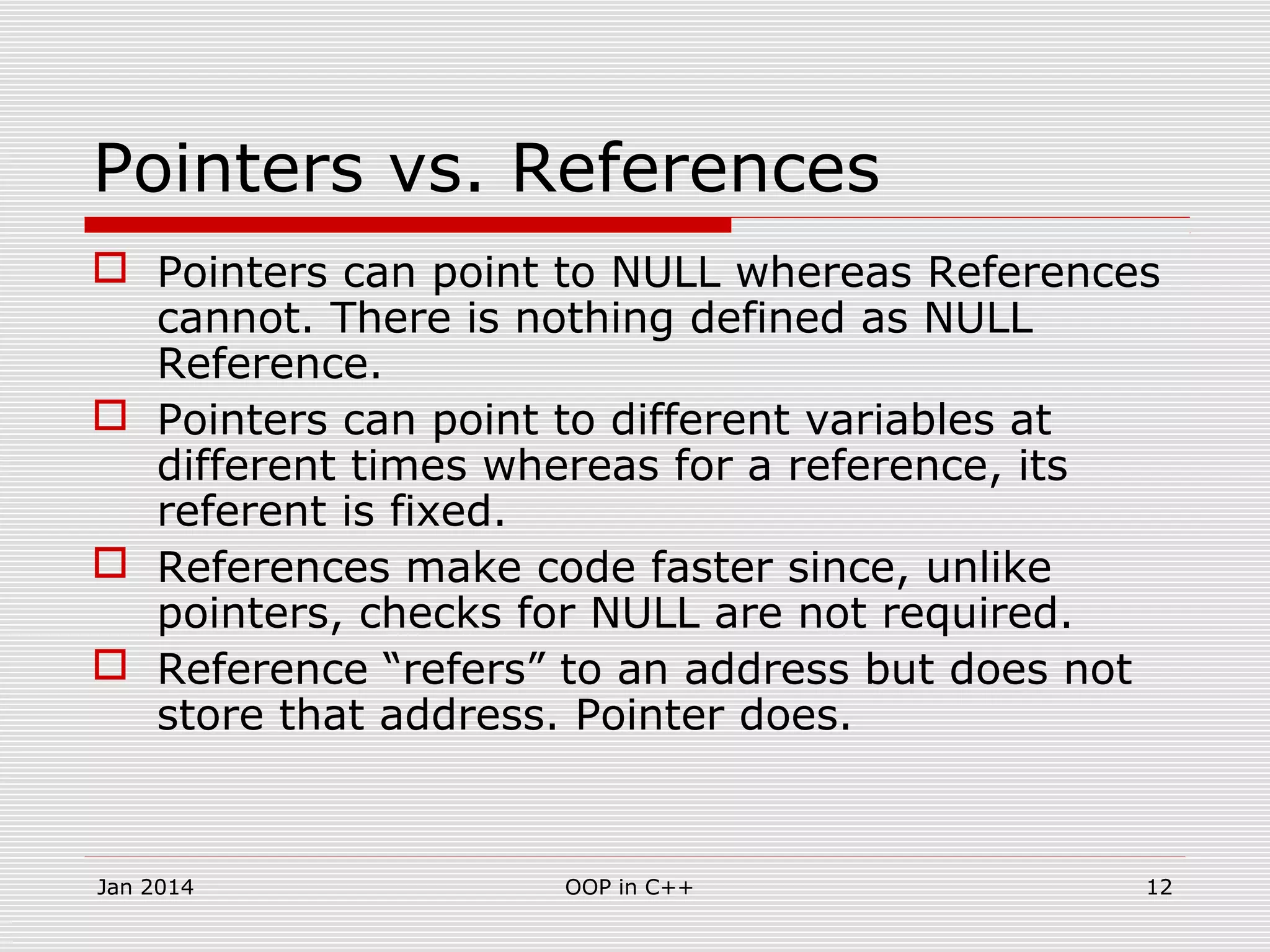 Pointers vs. References
 Pointers can point to NULL whereas References
cannot. There is nothing defined as NULL
Reference.
 Pointers can point to different variables at
different times whereas for a reference, its
referent is fixed.
 References make code faster since, unlike
pointers, checks for NULL are not required.
 Reference “refers” to an address but does not
store that address. Pointer does.
12OOP in C++Jan 2014
 