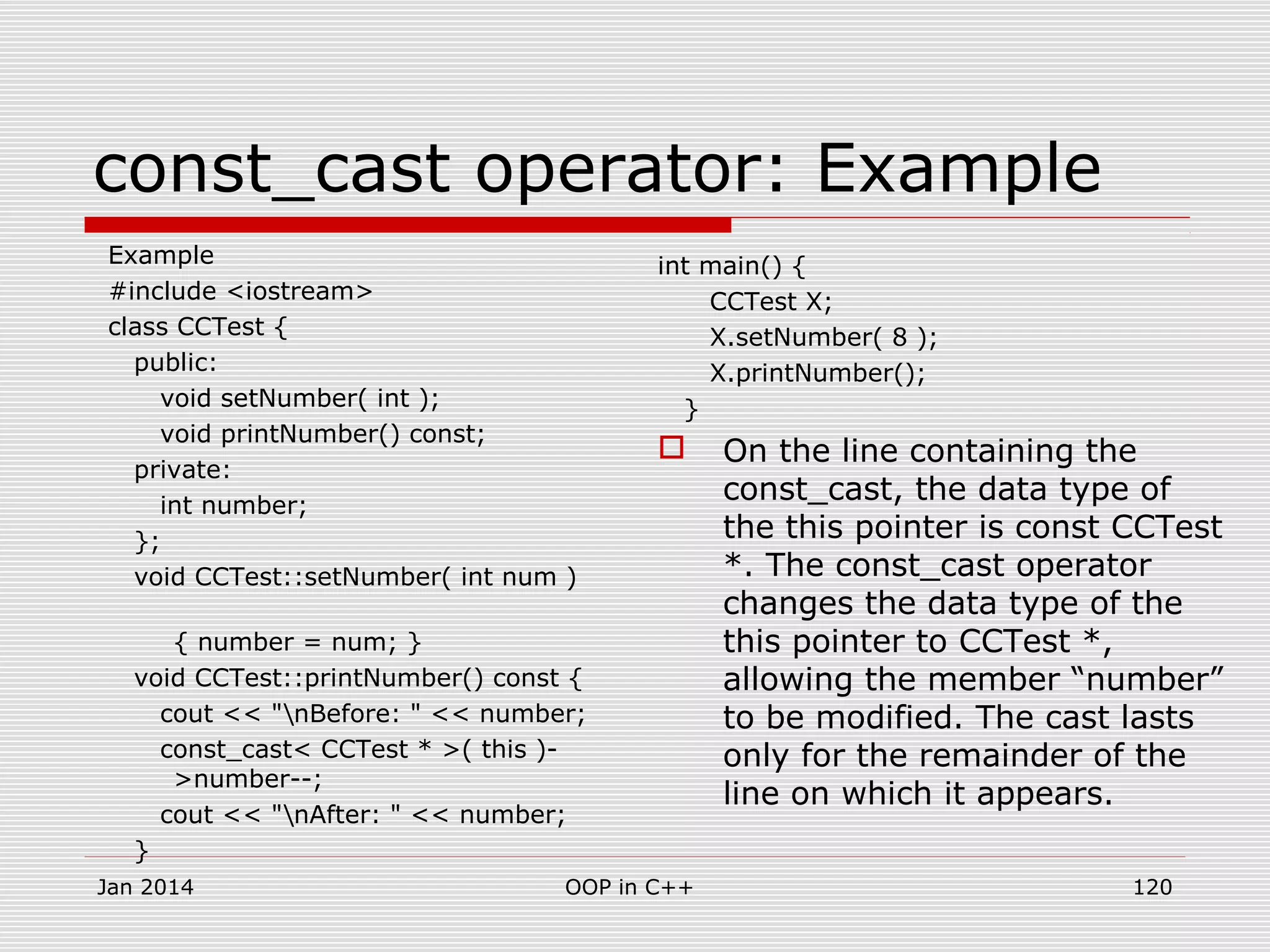 const_cast operator: Example
Example
#include <iostream>
class CCTest {
public:
void setNumber( int );
void printNumber() const;
private:
int number;
};
void CCTest::setNumber( int num )
{ number = num; }
void CCTest::printNumber() const {
cout << "nBefore: " << number;
const_cast< CCTest * >( this )-
>number--;
cout << "nAfter: " << number;
}
int main() {
CCTest X;
X.setNumber( 8 );
X.printNumber();
}
 On the line containing the
const_cast, the data type of
the this pointer is const CCTest
*. The const_cast operator
changes the data type of the
this pointer to CCTest *,
allowing the member “number”
to be modified. The cast lasts
only for the remainder of the
line on which it appears.
Jan 2014 120OOP in C++
 