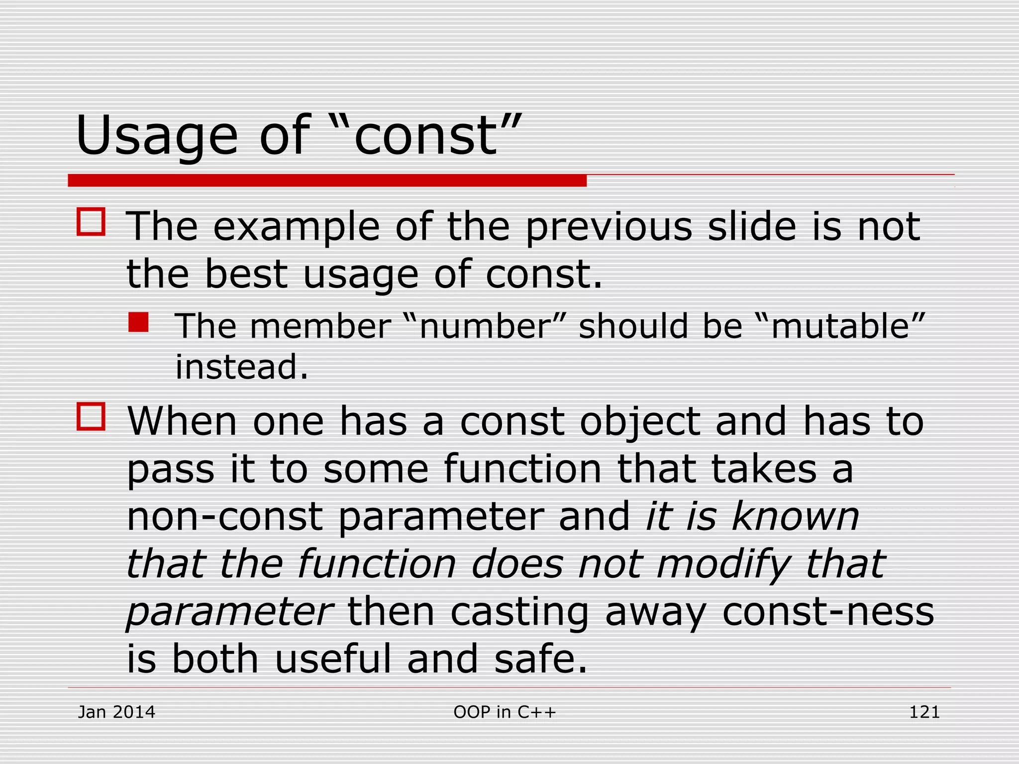 Usage of “const”
 The example of the previous slide is not
the best usage of const.
 The member “number” should be “mutable”
instead.
 When one has a const object and has to
pass it to some function that takes a
non-const parameter and it is known
that the function does not modify that
parameter then casting away const-ness
is both useful and safe.
Jan 2014 121OOP in C++
 