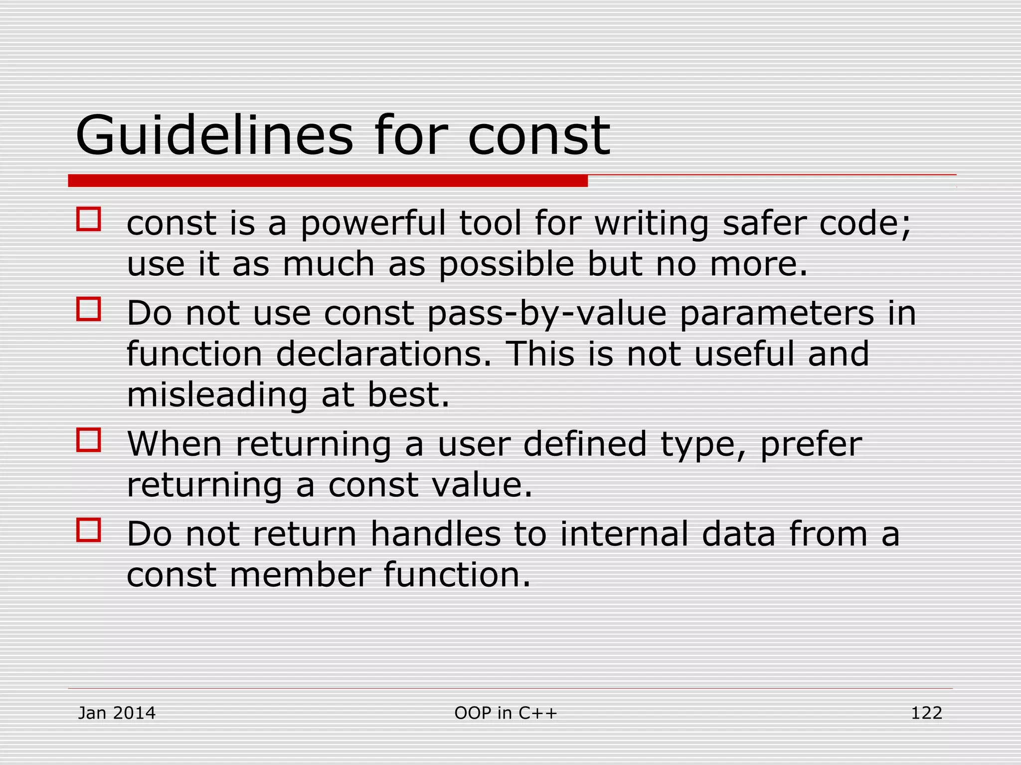 Guidelines for const
 const is a powerful tool for writing safer code;
use it as much as possible but no more.
 Do not use const pass-by-value parameters in
function declarations. This is not useful and
misleading at best.
 When returning a user defined type, prefer
returning a const value.
 Do not return handles to internal data from a
const member function.
Jan 2014 OOP in C++ 122
 