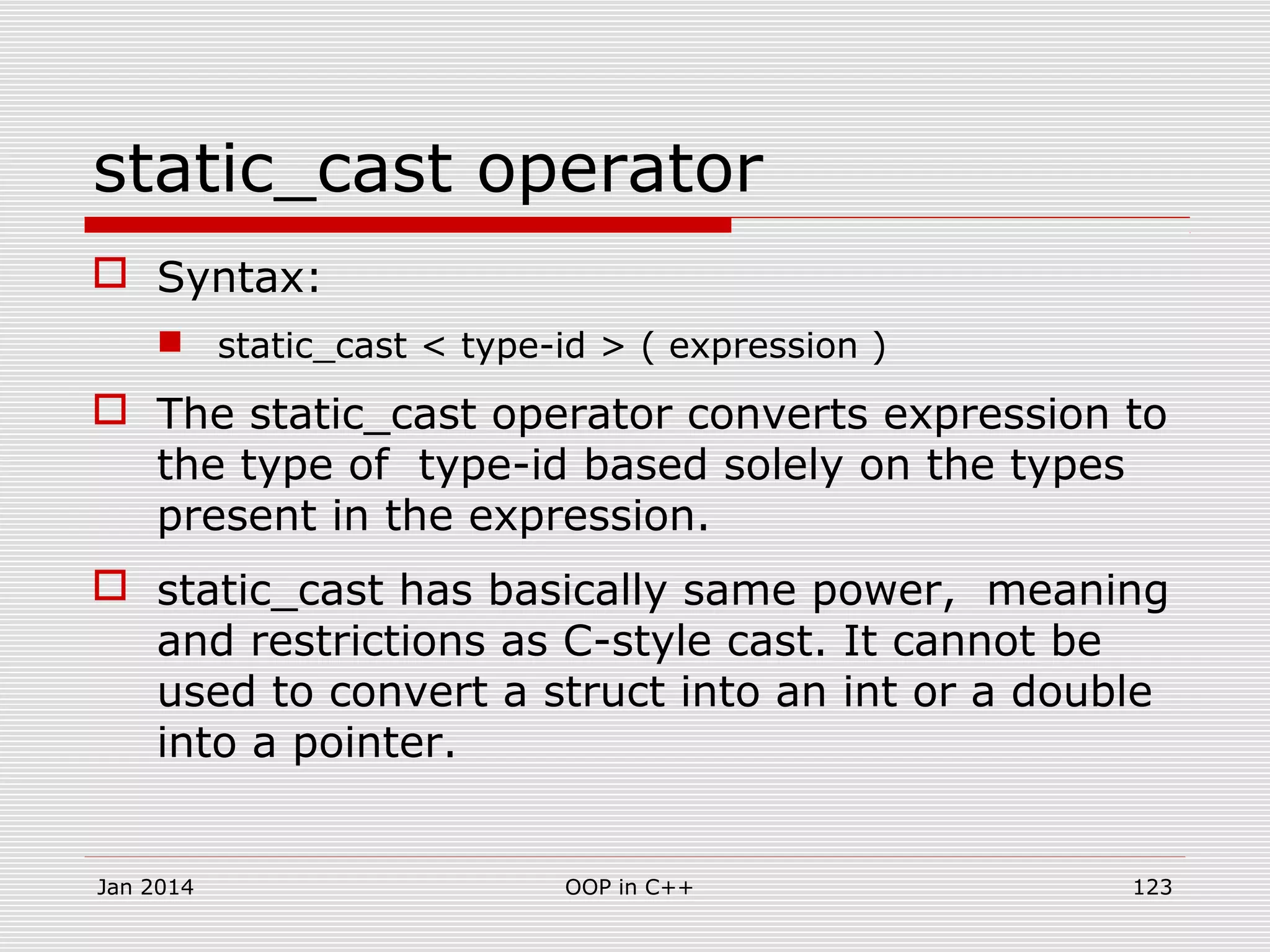 static_cast operator
 Syntax:
 static_cast < type-id > ( expression )
 The static_cast operator converts expression to
the type of type-id based solely on the types
present in the expression.
 static_cast has basically same power, meaning
and restrictions as C-style cast. It cannot be
used to convert a struct into an int or a double
into a pointer.
Jan 2014 OOP in C++ 123
 