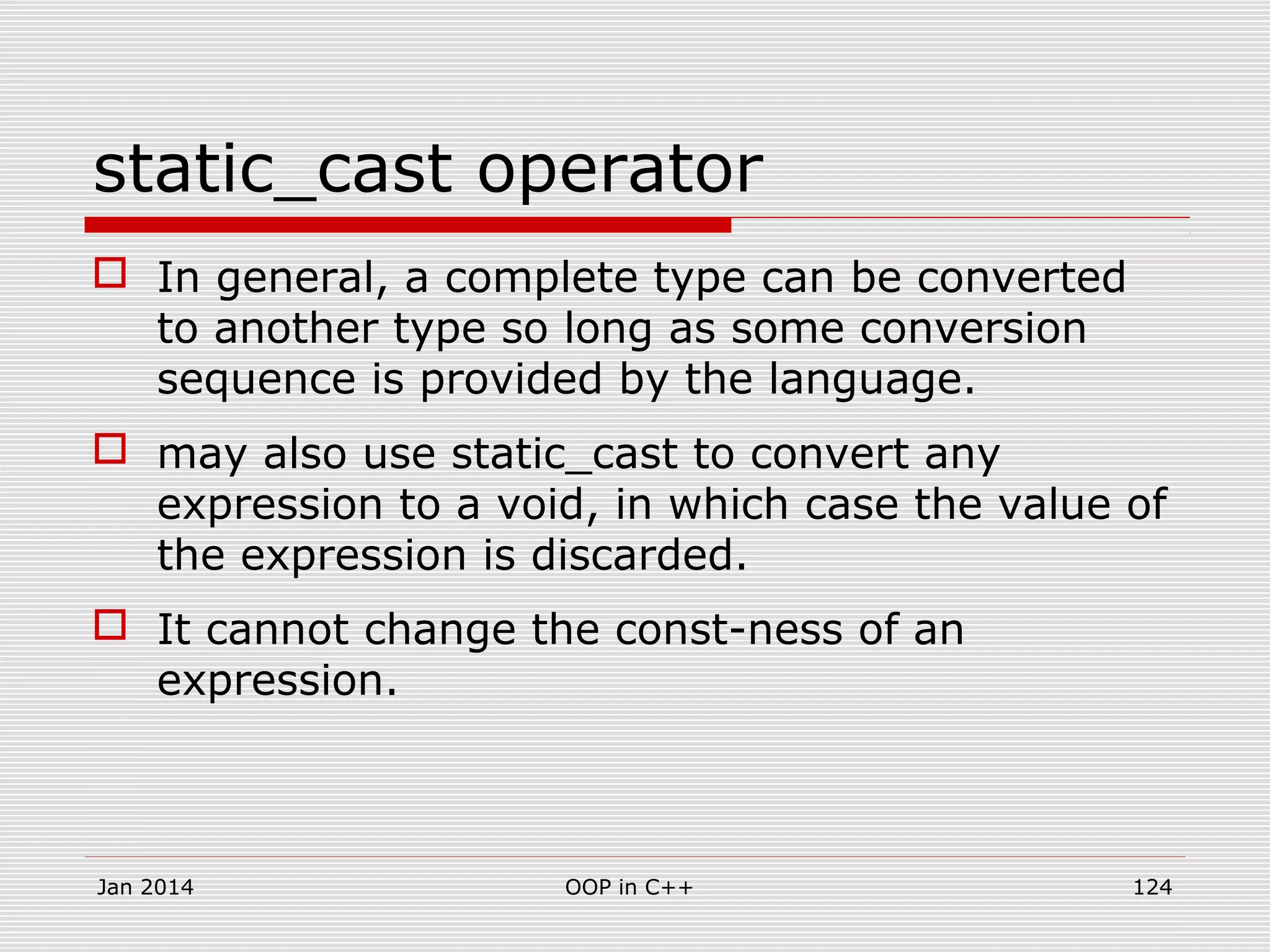 static_cast operator
 In general, a complete type can be converted
to another type so long as some conversion
sequence is provided by the language.
 may also use static_cast to convert any
expression to a void, in which case the value of
the expression is discarded.
 It cannot change the const-ness of an
expression.
Jan 2014 OOP in C++ 124
 
