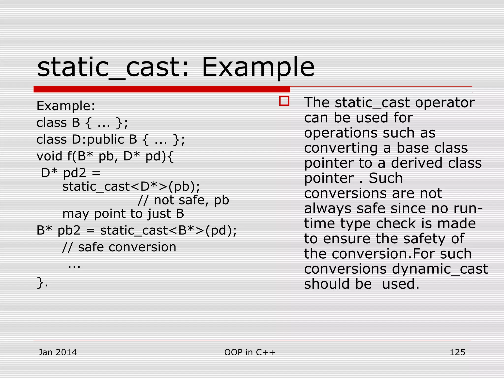 Example:
class B { ... };
class D:public B { ... };
void f(B* pb, D* pd){
D* pd2 =
static_cast<D*>(pb);
// not safe, pb
may point to just B
B* pb2 = static_cast<B*>(pd);
// safe conversion
...
}.
static_cast: Example
 The static_cast operator
can be used for
operations such as
converting a base class
pointer to a derived class
pointer . Such
conversions are not
always safe since no run-
time type check is made
to ensure the safety of
the conversion.For such
conversions dynamic_cast
should be used.
Jan 2014 125OOP in C++
 