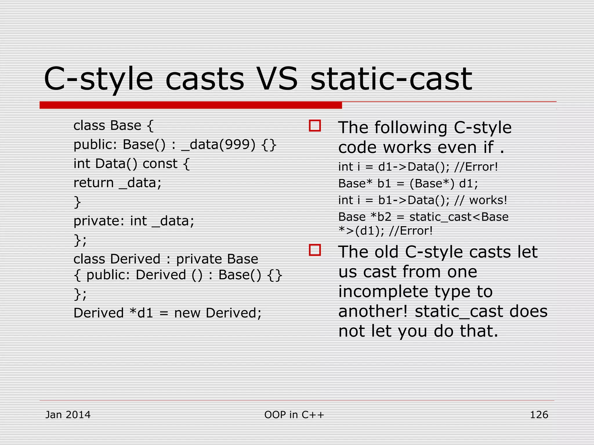 C-style casts VS static-cast
class Base {
public: Base() : _data(999) {}
int Data() const {
return _data;
}
private: int _data;
};
class Derived : private Base
{ public: Derived () : Base() {}
};
Derived *d1 = new Derived;
 The following C-style
code works even if .
int i = d1->Data(); //Error!
Base* b1 = (Base*) d1;
int i = b1->Data(); // works!
Base *b2 = static_cast<Base
*>(d1); //Error!
 The old C-style casts let
us cast from one
incomplete type to
another! static_cast does
not let you do that.
Jan 2014 OOP in C++ 126
 