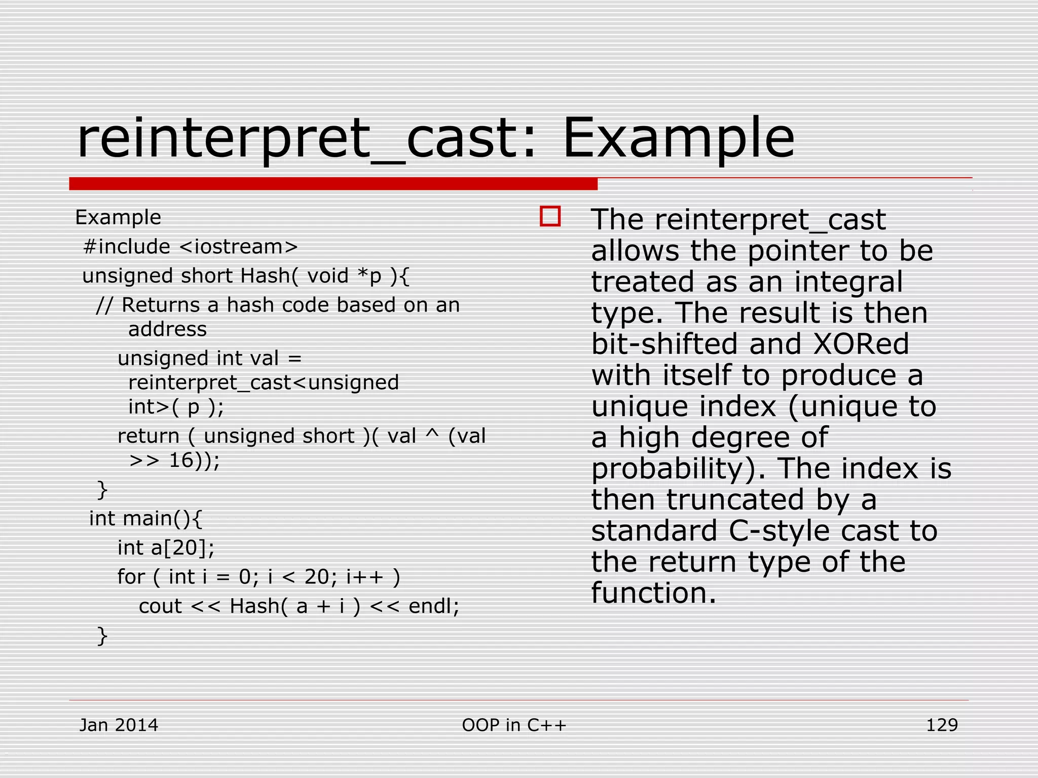 reinterpret_cast: Example
Example
#include <iostream>
unsigned short Hash( void *p ){
// Returns a hash code based on an
address
unsigned int val =
reinterpret_cast<unsigned
int>( p );
return ( unsigned short )( val ^ (val
>> 16));
}
int main(){
int a[20];
for ( int i = 0; i < 20; i++ )
cout << Hash( a + i ) << endl;
}
 The reinterpret_cast
allows the pointer to be
treated as an integral
type. The result is then
bit-shifted and XORed
with itself to produce a
unique index (unique to
a high degree of
probability). The index is
then truncated by a
standard C-style cast to
the return type of the
function.
Jan 2014 129OOP in C++
 