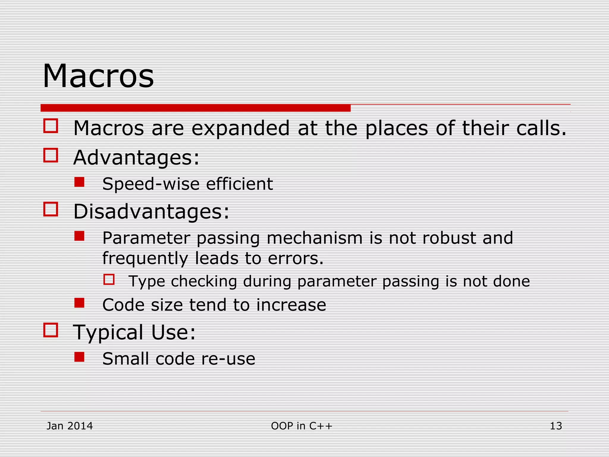 Macros
 Macros are expanded at the places of their calls.
 Advantages:
 Speed-wise efficient
 Disadvantages:
 Parameter passing mechanism is not robust and
frequently leads to errors.
 Type checking during parameter passing is not done
 Code size tend to increase
 Typical Use:
 Small code re-use
13OOP in C++Jan 2014
 