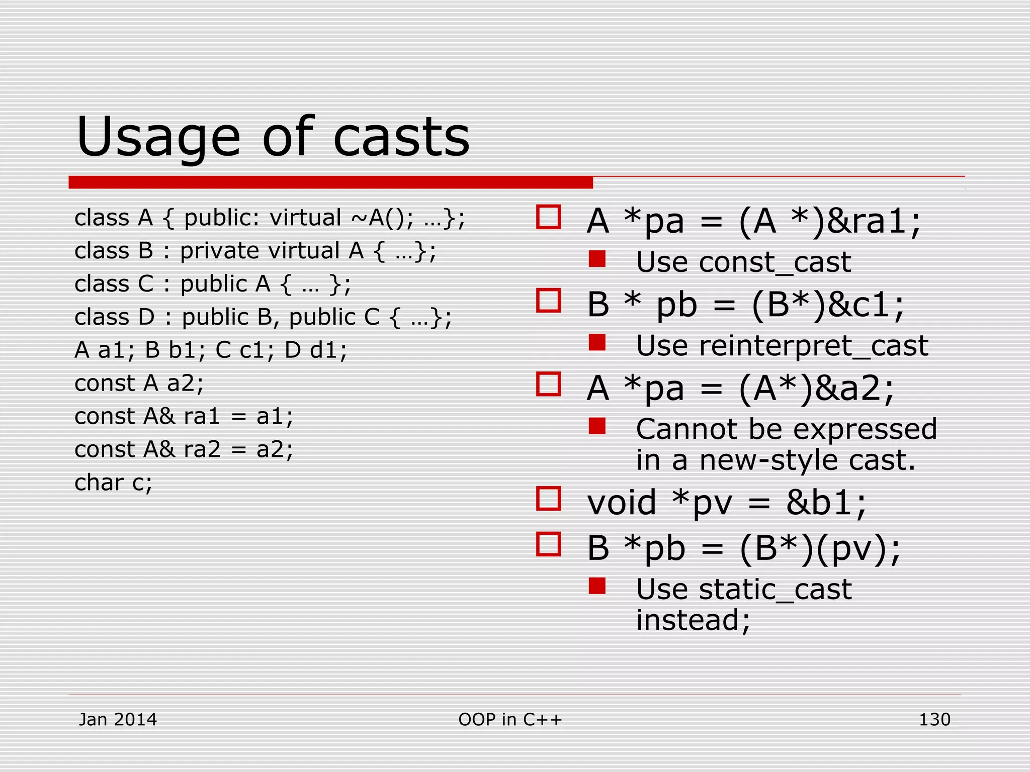 Usage of casts
class A { public: virtual ~A(); …};
class B : private virtual A { …};
class C : public A { … };
class D : public B, public C { …};
A a1; B b1; C c1; D d1;
const A a2;
const A& ra1 = a1;
const A& ra2 = a2;
char c;
 A *pa = (A *)&ra1;
 Use const_cast
 B * pb = (B*)&c1;
 Use reinterpret_cast
 A *pa = (A*)&a2;
 Cannot be expressed
in a new-style cast.
 void *pv = &b1;
 B *pb = (B*)(pv);
 Use static_cast
instead;
Jan 2014 OOP in C++ 130
 