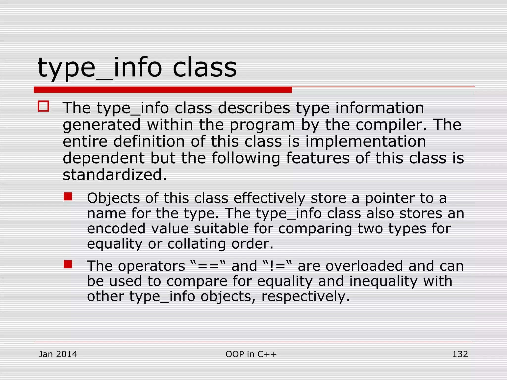 type_info class
 The type_info class describes type information
generated within the program by the compiler. The
entire definition of this class is implementation
dependent but the following features of this class is
standardized.
 Objects of this class effectively store a pointer to a
name for the type. The type_info class also stores an
encoded value suitable for comparing two types for
equality or collating order.
 The operators “==“ and “!=“ are overloaded and can
be used to compare for equality and inequality with
other type_info objects, respectively.
Jan 2014 OOP in C++ 132
 