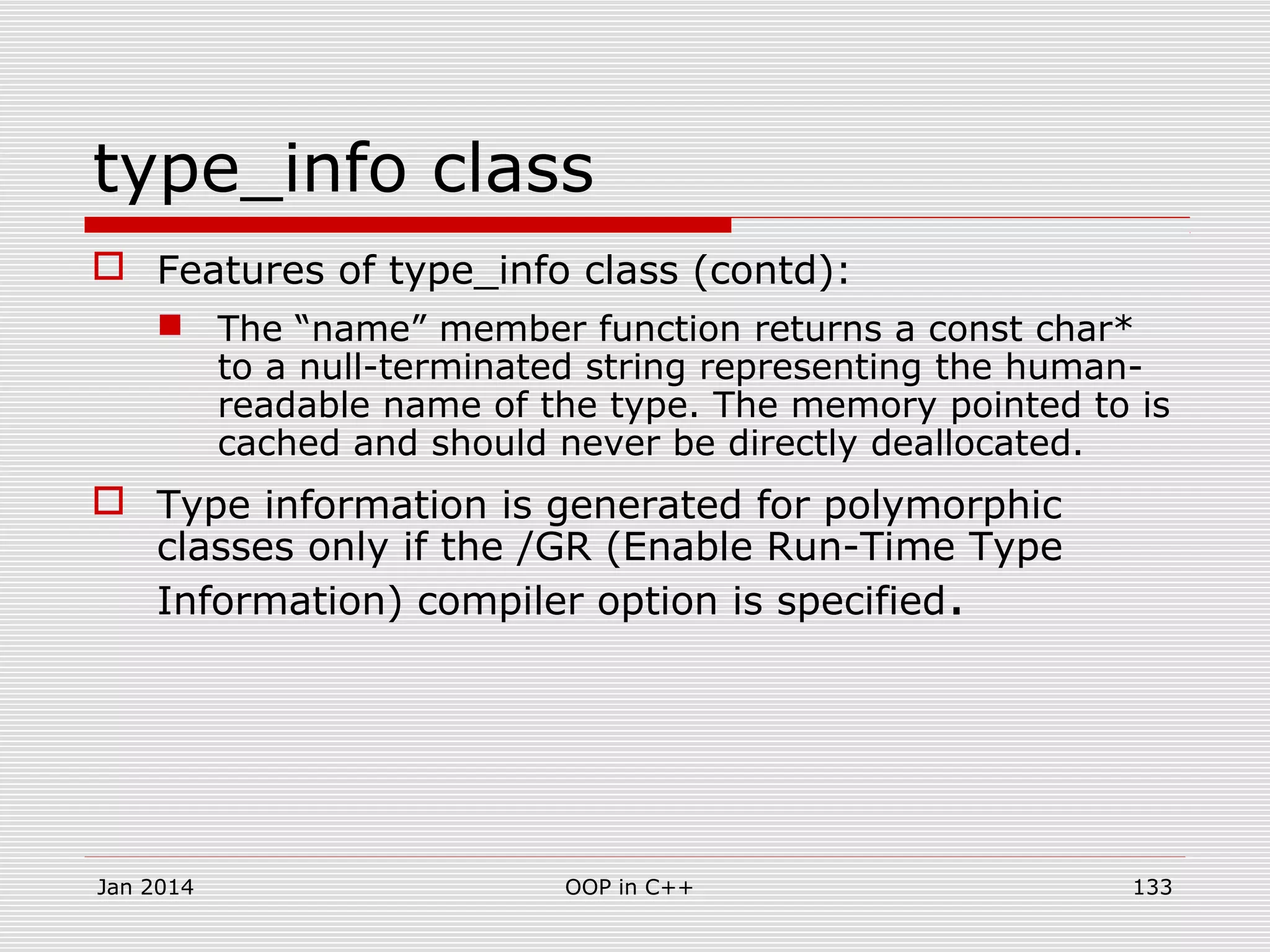 type_info class
 Features of type_info class (contd):
 The “name” member function returns a const char*
to a null-terminated string representing the human-
readable name of the type. The memory pointed to is
cached and should never be directly deallocated.
 Type information is generated for polymorphic
classes only if the /GR (Enable Run-Time Type
Information) compiler option is specified.
Jan 2014 OOP in C++ 133
 