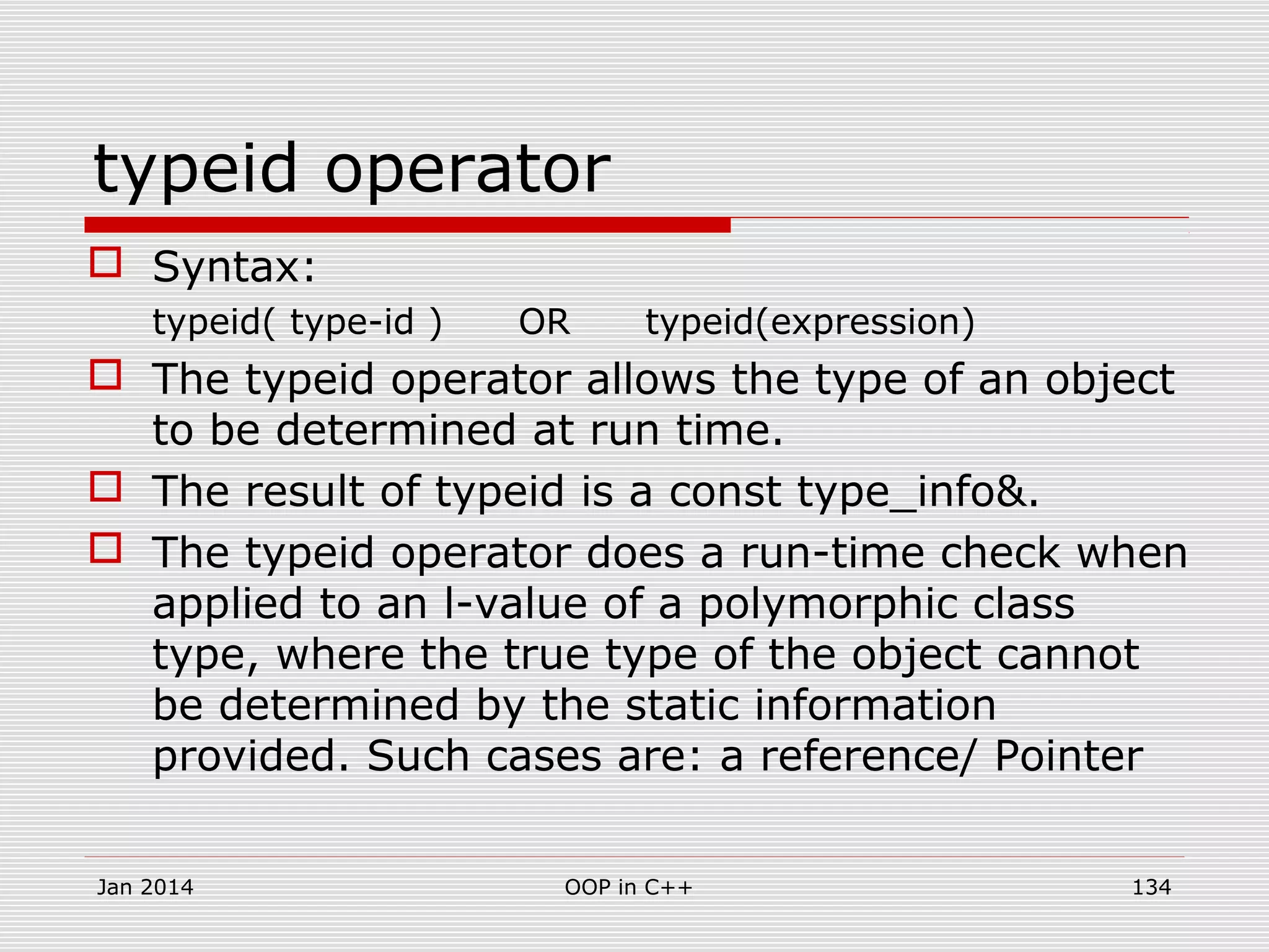 typeid operator
 Syntax:
typeid( type-id ) OR typeid(expression)
 The typeid operator allows the type of an object
to be determined at run time.
 The result of typeid is a const type_info&.
 The typeid operator does a run-time check when
applied to an l-value of a polymorphic class
type, where the true type of the object cannot
be determined by the static information
provided. Such cases are: a reference/ Pointer
134OOP in C++Jan 2014
 