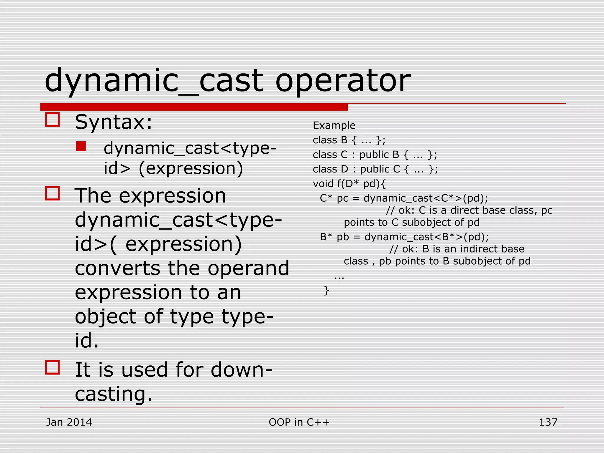 dynamic_cast operator
 Syntax:
 dynamic_cast<type-
id> (expression)
 The expression
dynamic_cast<type-
id>( expression)
converts the operand
expression to an
object of type type-
id.
 It is used for down-
casting.
Example
class B { ... };
class C : public B { ... };
class D : public C { ... };
void f(D* pd){
C* pc = dynamic_cast<C*>(pd);
// ok: C is a direct base class, pc
points to C subobject of pd
B* pb = dynamic_cast<B*>(pd);
// ok: B is an indirect base
class , pb points to B subobject of pd
...
}
137OOP in C++Jan 2014
 