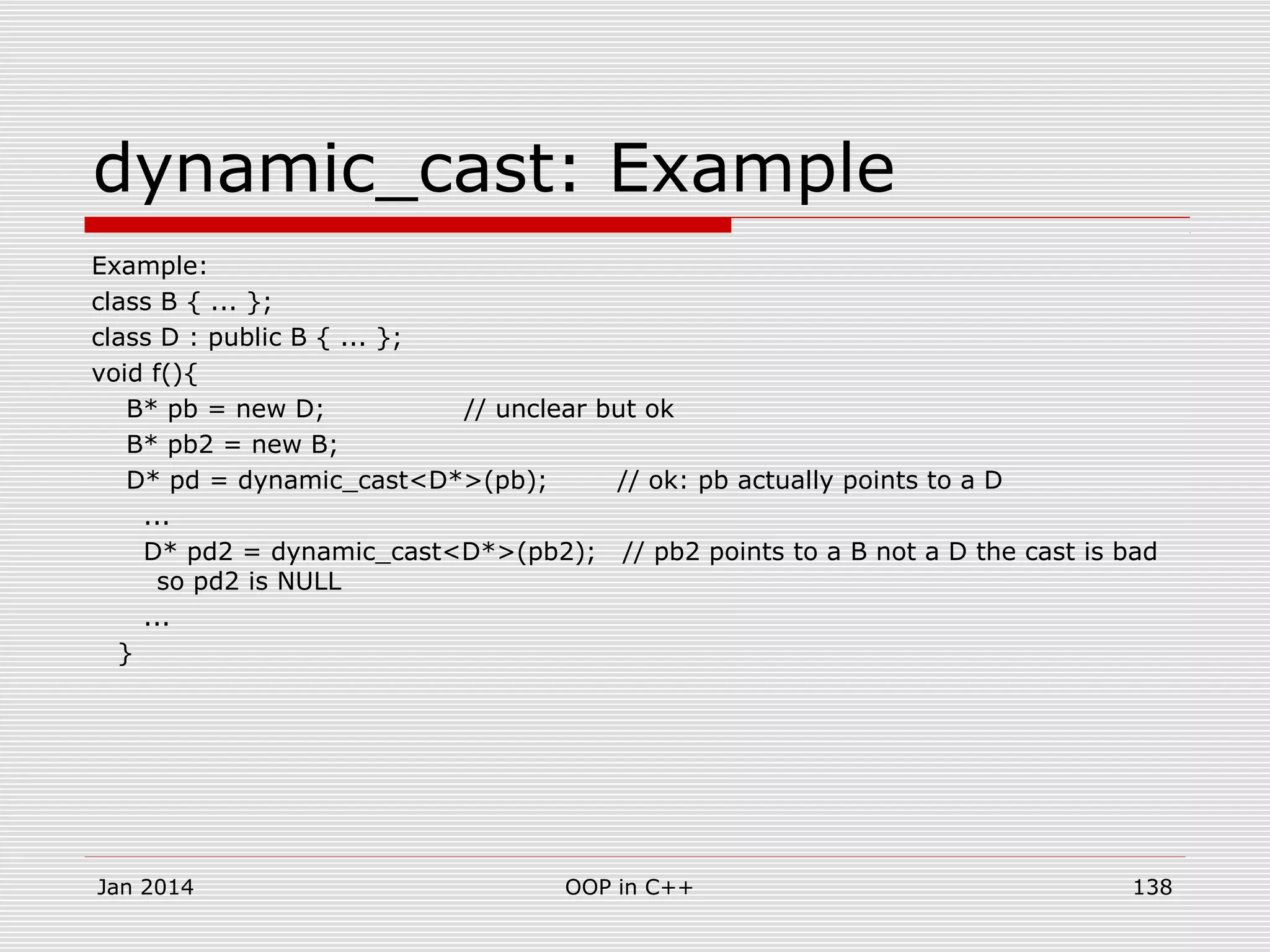 dynamic_cast: Example
Example:
class B { ... };
class D : public B { ... };
void f(){
B* pb = new D; // unclear but ok
B* pb2 = new B;
D* pd = dynamic_cast<D*>(pb); // ok: pb actually points to a D
...
D* pd2 = dynamic_cast<D*>(pb2); // pb2 points to a B not a D the cast is bad
so pd2 is NULL
...
}
138OOP in C++Jan 2014
 