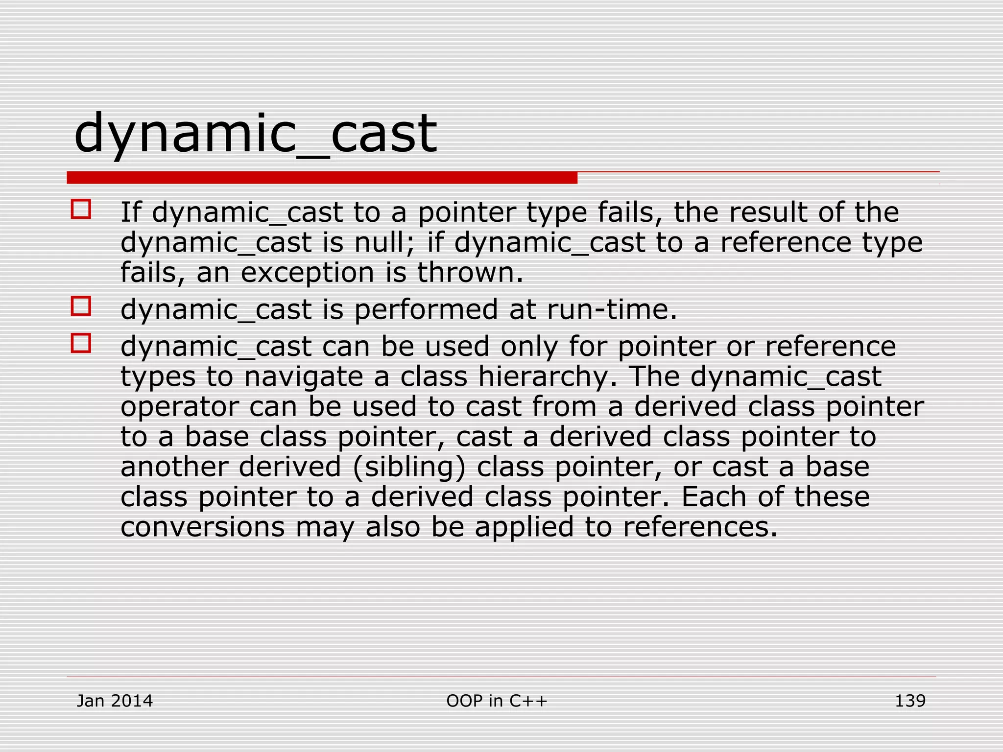 dynamic_cast
 If dynamic_cast to a pointer type fails, the result of the
dynamic_cast is null; if dynamic_cast to a reference type
fails, an exception is thrown.
 dynamic_cast is performed at run-time.
 dynamic_cast can be used only for pointer or reference
types to navigate a class hierarchy. The dynamic_cast
operator can be used to cast from a derived class pointer
to a base class pointer, cast a derived class pointer to
another derived (sibling) class pointer, or cast a base
class pointer to a derived class pointer. Each of these
conversions may also be applied to references.
139OOP in C++Jan 2014
 