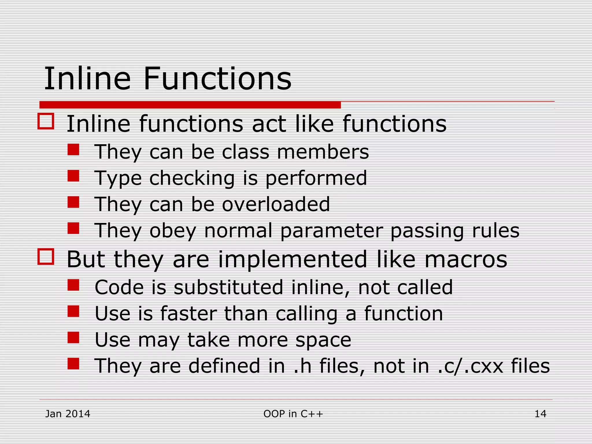 Inline Functions
 Inline functions act like functions
 They can be class members
 Type checking is performed
 They can be overloaded
 They obey normal parameter passing rules
 But they are implemented like macros
 Code is substituted inline, not called
 Use is faster than calling a function
 Use may take more space
 They are defined in .h files, not in .c/.cxx files
14OOP in C++Jan 2014
 