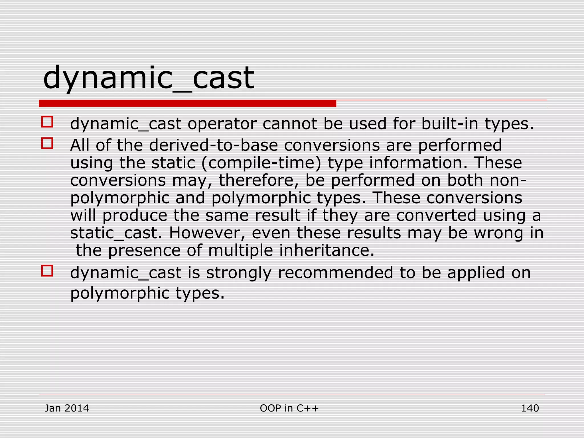 dynamic_cast
 dynamic_cast operator cannot be used for built-in types.
 All of the derived-to-base conversions are performed
using the static (compile-time) type information. These
conversions may, therefore, be performed on both non-
polymorphic and polymorphic types. These conversions
will produce the same result if they are converted using a
static_cast. However, even these results may be wrong in
the presence of multiple inheritance.
 dynamic_cast is strongly recommended to be applied on
polymorphic types.
140OOP in C++Jan 2014
 