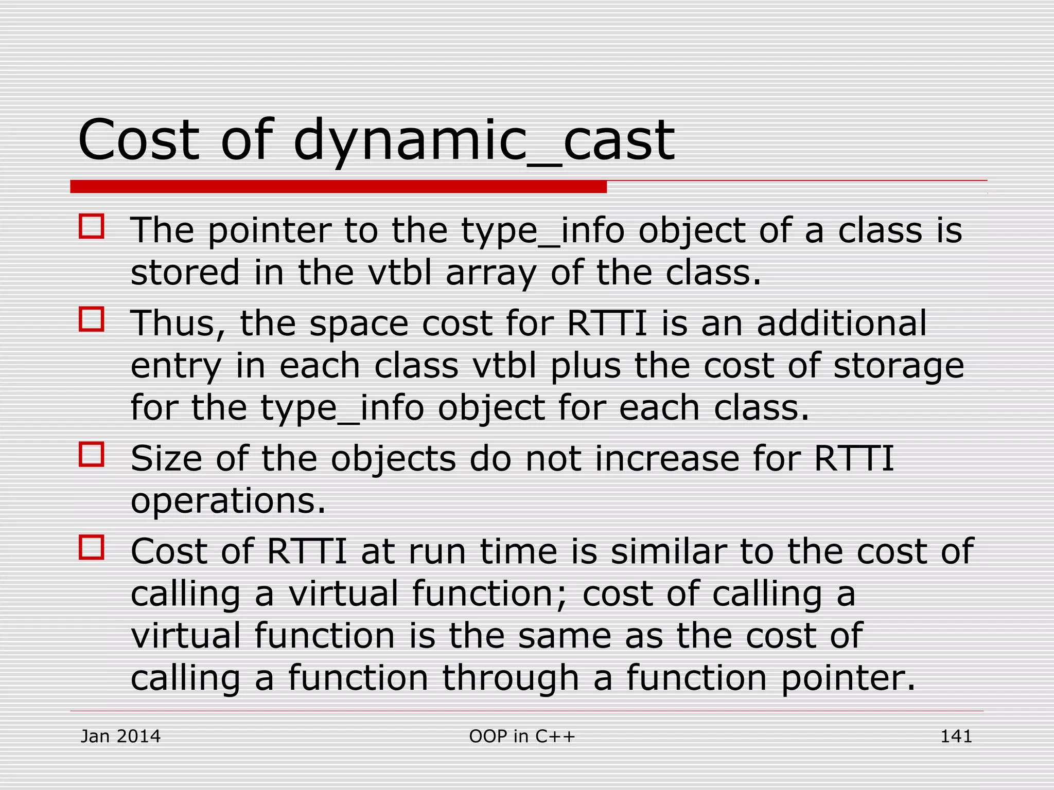 Cost of dynamic_cast
 The pointer to the type_info object of a class is
stored in the vtbl array of the class.
 Thus, the space cost for RTTI is an additional
entry in each class vtbl plus the cost of storage
for the type_info object for each class.
 Size of the objects do not increase for RTTI
operations.
 Cost of RTTI at run time is similar to the cost of
calling a virtual function; cost of calling a
virtual function is the same as the cost of
calling a function through a function pointer.
141OOP in C++Jan 2014
 