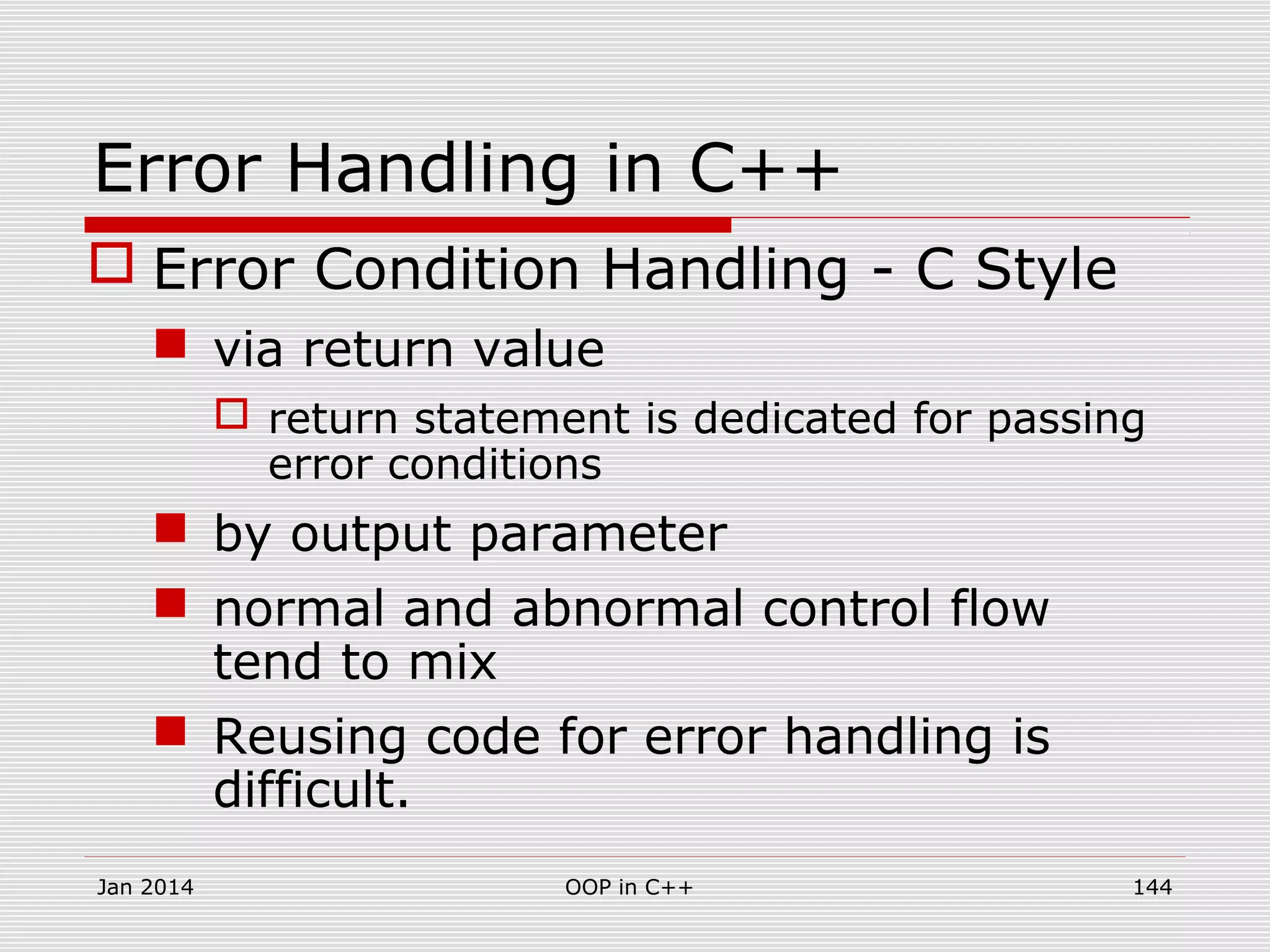 Error Handling in C++
 Error Condition Handling - C Style
 via return value
 return statement is dedicated for passing
error conditions
 by output parameter
 normal and abnormal control flow
tend to mix
 Reusing code for error handling is
difficult.
Jan 2014 144OOP in C++
 