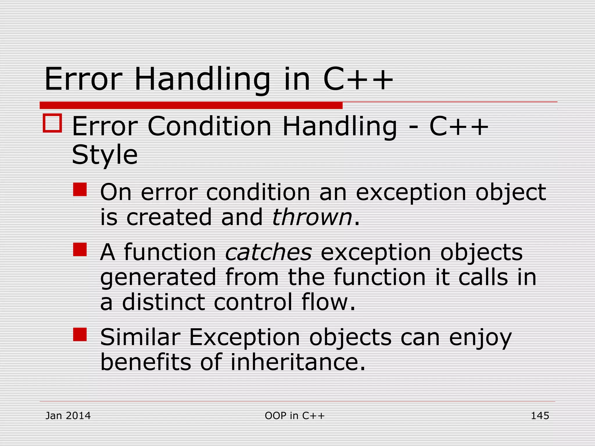 Error Handling in C++
 Error Condition Handling - C++
Style
 On error condition an exception object
is created and thrown.
 A function catches exception objects
generated from the function it calls in
a distinct control flow.
 Similar Exception objects can enjoy
benefits of inheritance.
Jan 2014 145OOP in C++
 