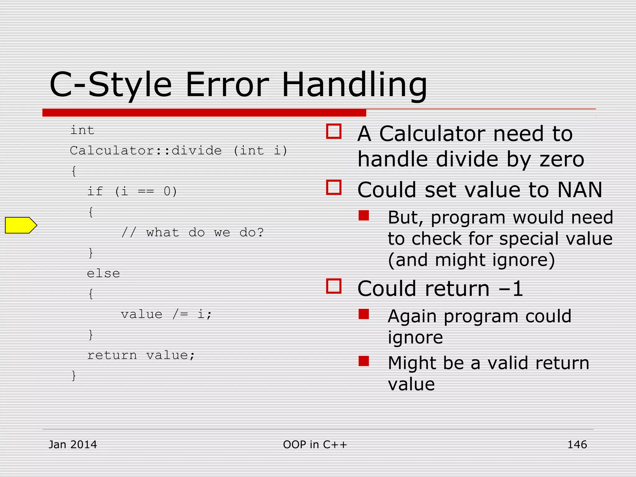 C-Style Error Handling
int
Calculator::divide (int i)
{
if (i == 0)
{
// what do we do?
}
else
{
value /= i;
}
return value;
}
 A Calculator need to
handle divide by zero
 Could set value to NAN
 But, program would need
to check for special value
(and might ignore)
 Could return –1
 Again program could
ignore
 Might be a valid return
value
Jan 2014 146OOP in C++
 