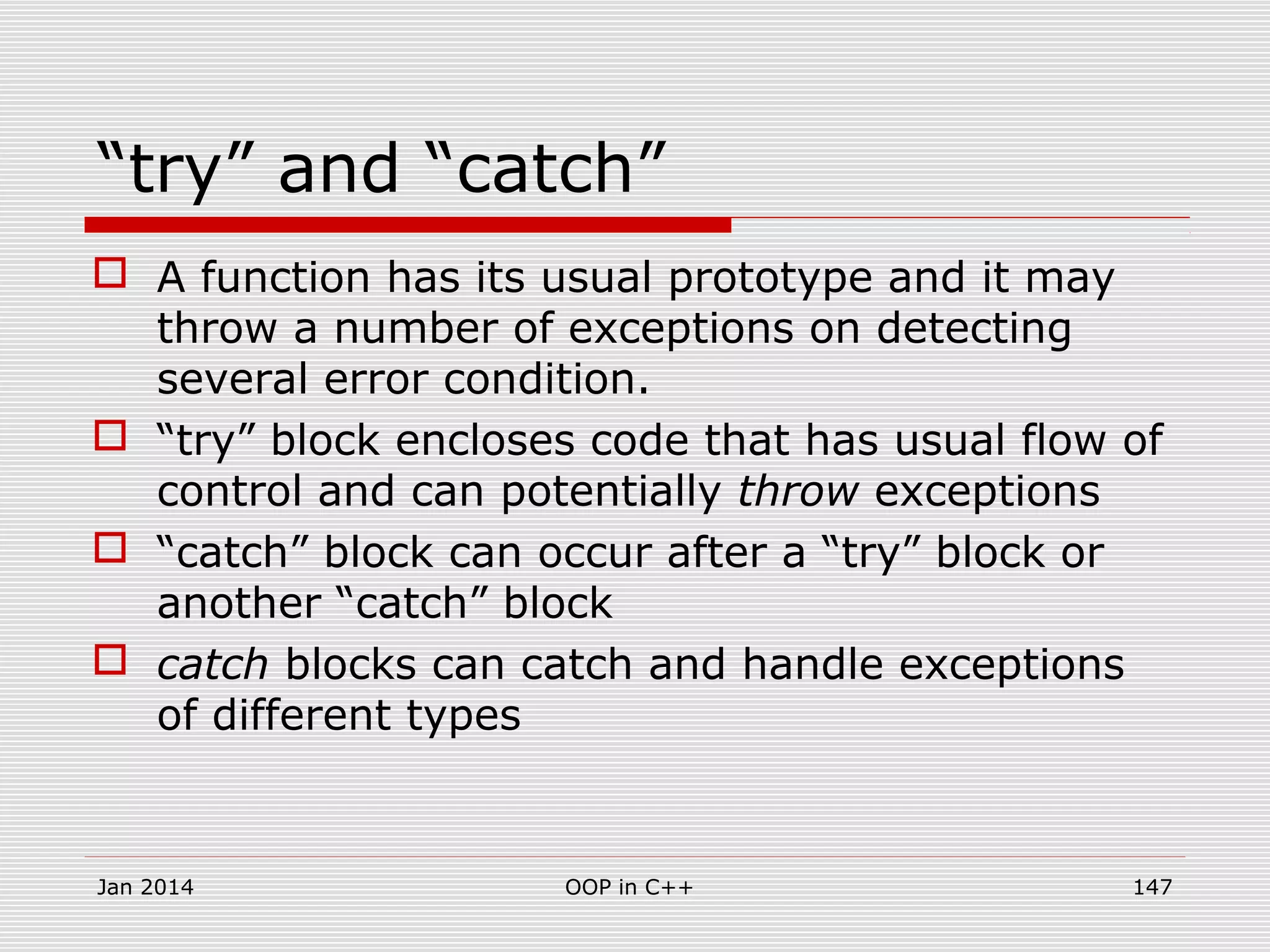 “try” and “catch”
 A function has its usual prototype and it may
throw a number of exceptions on detecting
several error condition.
 “try” block encloses code that has usual flow of
control and can potentially throw exceptions
 “catch” block can occur after a “try” block or
another “catch” block
 catch blocks can catch and handle exceptions
of different types
Jan 2014 147OOP in C++
 
