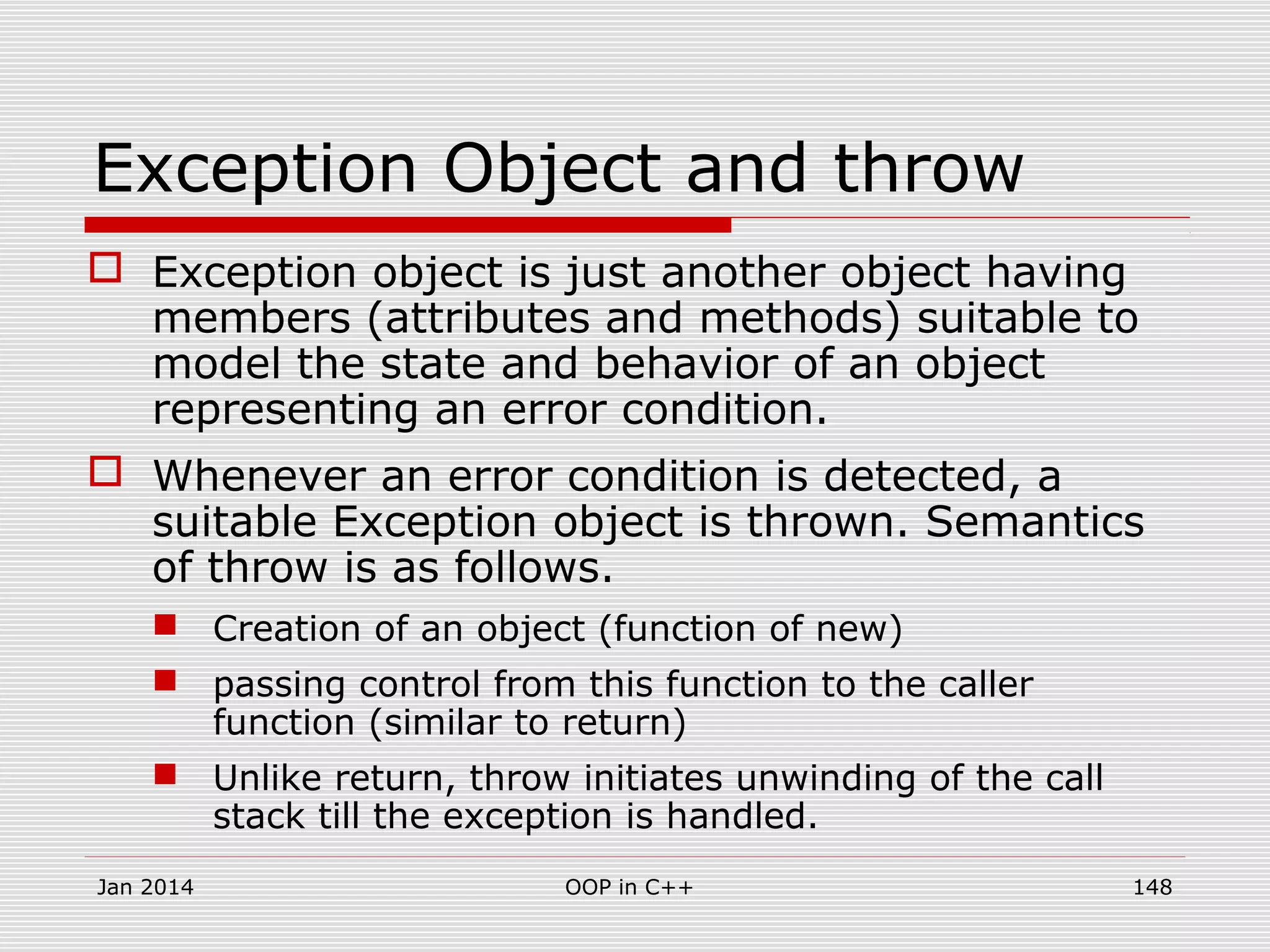 Exception Object and throw
 Exception object is just another object having
members (attributes and methods) suitable to
model the state and behavior of an object
representing an error condition.
 Whenever an error condition is detected, a
suitable Exception object is thrown. Semantics
of throw is as follows.
 Creation of an object (function of new)
 passing control from this function to the caller
function (similar to return)
 Unlike return, throw initiates unwinding of the call
stack till the exception is handled.
Jan 2014 148OOP in C++
 