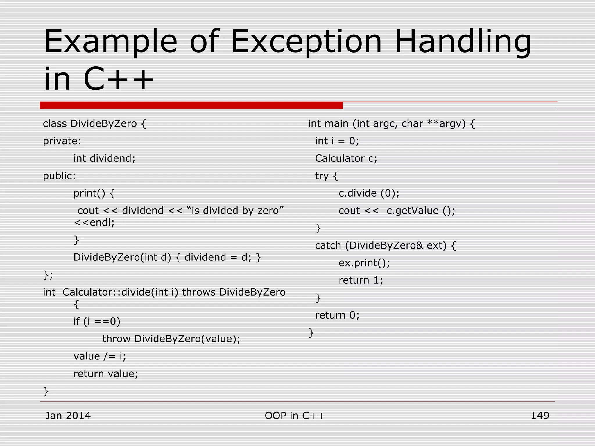 Example of Exception Handling
in C++
class DivideByZero {
private:
int dividend;
public:
print() {
cout << dividend << “is divided by zero”
<<endl;
}
DivideByZero(int d) { dividend = d; }
};
int Calculator::divide(int i) throws DivideByZero
{
if (i ==0)
throw DivideByZero(value);
value /= i;
return value;
}
int main (int argc, char **argv) {
int i = 0;
Calculator c;
try {
c.divide (0);
cout << c.getValue ();
}
catch (DivideByZero& ext) {
ex.print();
return 1;
}
return 0;
}
Jan 2014 149OOP in C++
 