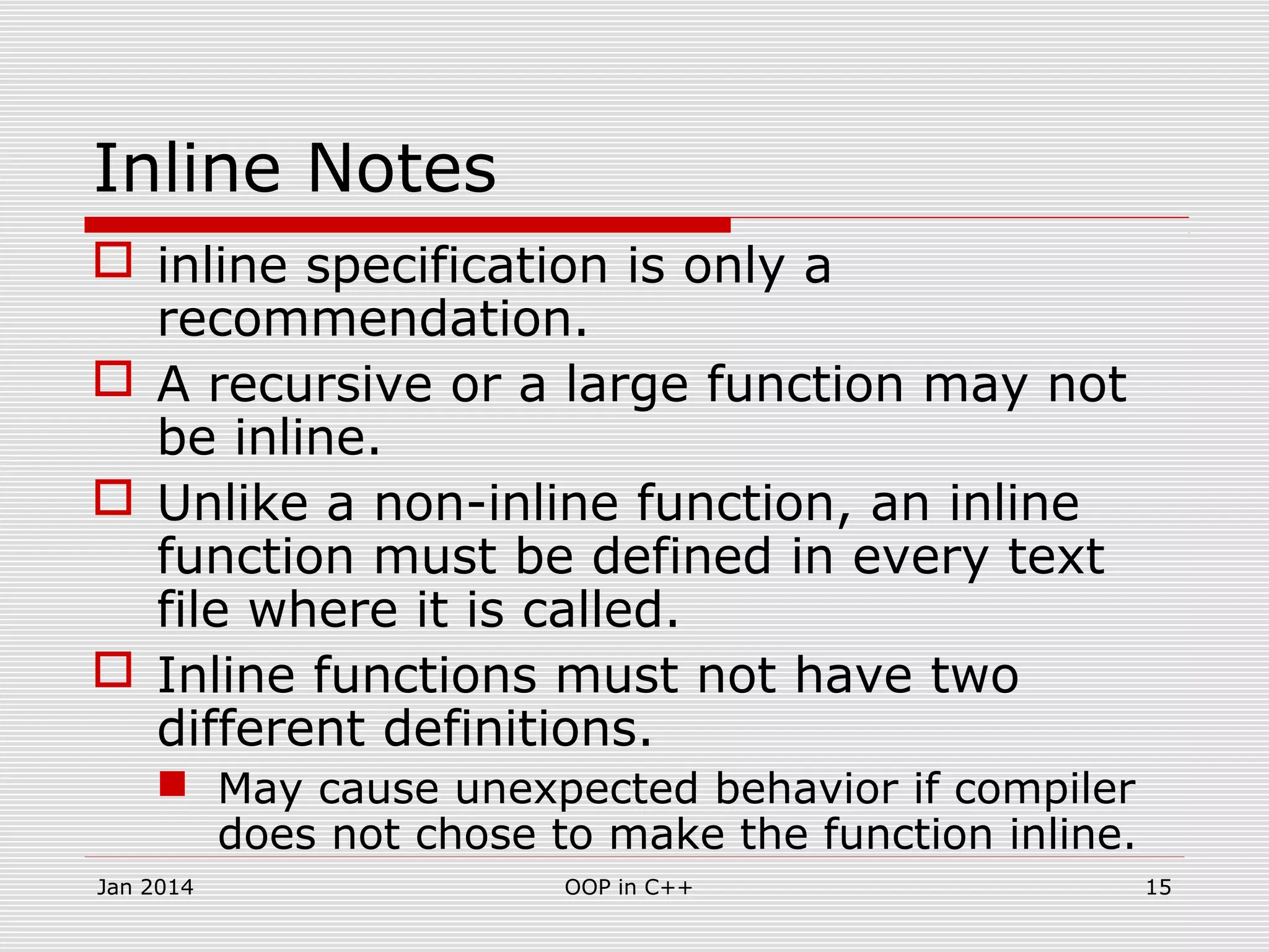 Inline Notes
 inline specification is only a
recommendation.
 A recursive or a large function may not
be inline.
 Unlike a non-inline function, an inline
function must be defined in every text
file where it is called.
 Inline functions must not have two
different definitions.
 May cause unexpected behavior if compiler
does not chose to make the function inline.
15OOP in C++Jan 2014
 