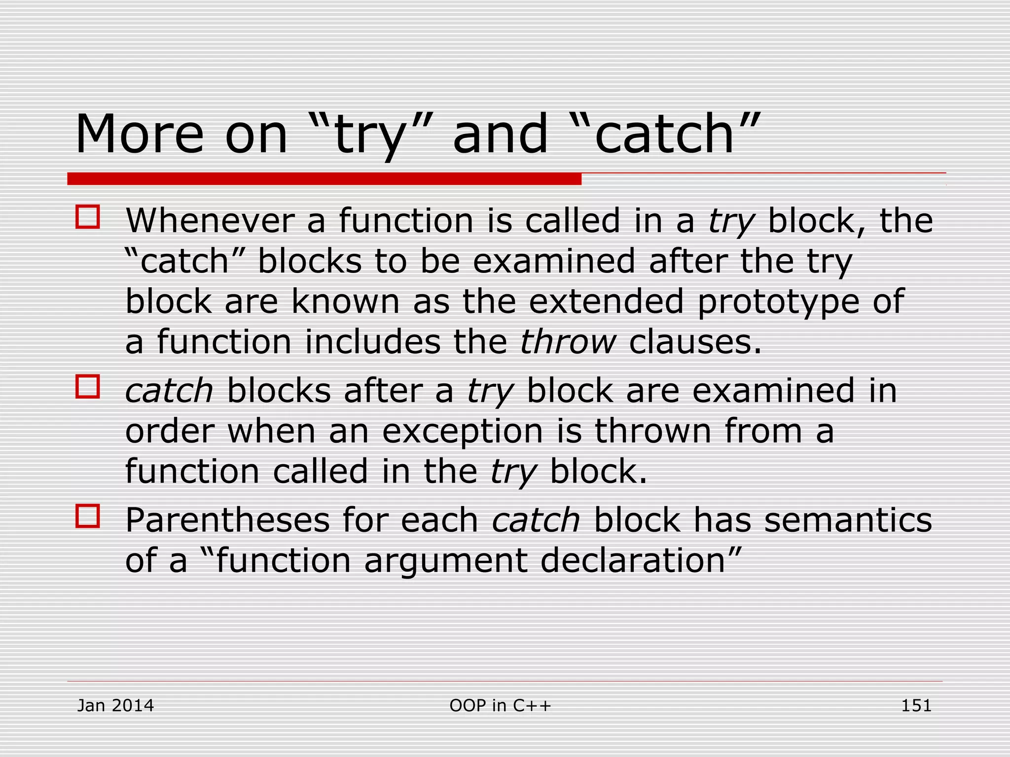 More on “try” and “catch”
 Whenever a function is called in a try block, the
“catch” blocks to be examined after the try
block are known as the extended prototype of
a function includes the throw clauses.
 catch blocks after a try block are examined in
order when an exception is thrown from a
function called in the try block.
 Parentheses for each catch block has semantics
of a “function argument declaration”
Jan 2014 151OOP in C++
 
