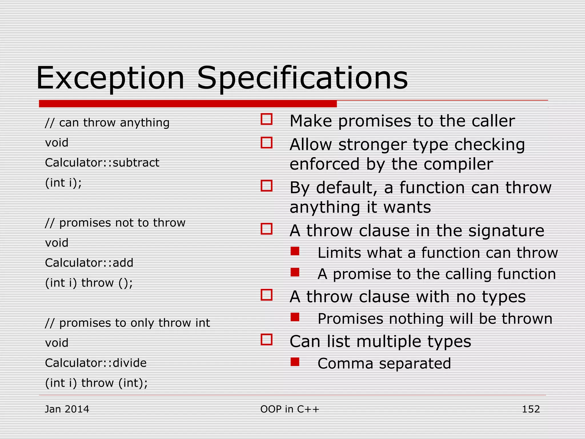 Exception Specifications
// can throw anything
void
Calculator::subtract
(int i);
// promises not to throw
void
Calculator::add
(int i) throw ();
// promises to only throw int
void
Calculator::divide
(int i) throw (int);
 Make promises to the caller
 Allow stronger type checking
enforced by the compiler
 By default, a function can throw
anything it wants
 A throw clause in the signature
 Limits what a function can throw
 A promise to the calling function
 A throw clause with no types
 Promises nothing will be thrown
 Can list multiple types
 Comma separated
Jan 2014 152OOP in C++
 