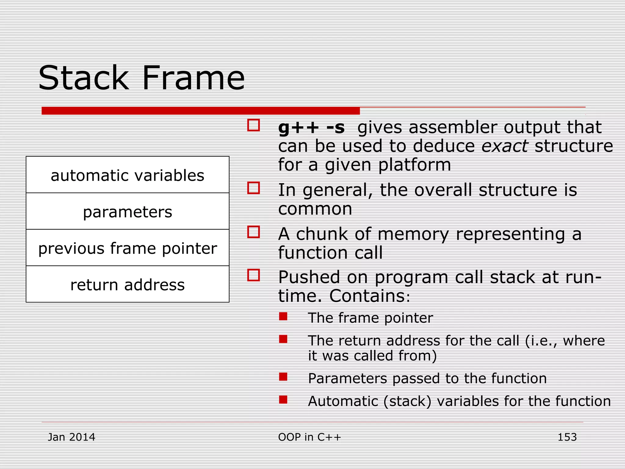 Stack Frame
 g++ -s gives assembler output that
can be used to deduce exact structure
for a given platform
 In general, the overall structure is
common
 A chunk of memory representing a
function call
 Pushed on program call stack at run-
time. Contains:
 The frame pointer
 The return address for the call (i.e., where
it was called from)
 Parameters passed to the function
 Automatic (stack) variables for the function
previous frame pointer
return address
parameters
automatic variables
Jan 2014 153OOP in C++
 