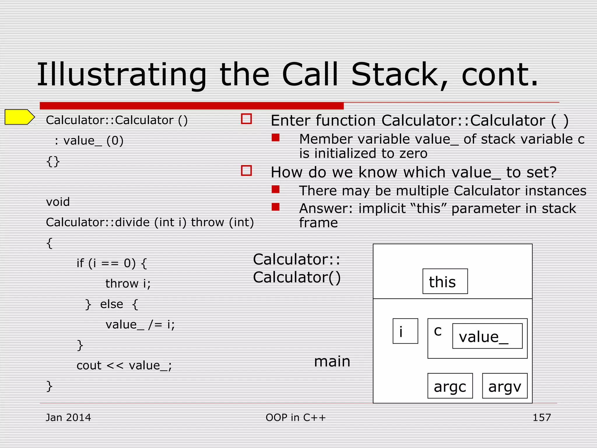 Illustrating the Call Stack, cont.
Calculator::Calculator ()
: value_ (0)
{}
void
Calculator::divide (int i) throw (int)
{
if (i == 0) {
throw i;
} else {
value_ /= i;
}
cout << value_;
}
 Enter function Calculator::Calculator ( )
 Member variable value_ of stack variable c
is initialized to zero
 How do we know which value_ to set?
 There may be multiple Calculator instances
 Answer: implicit “this” parameter in stack
frame
argc argv
i c value_
main
Calculator::
Calculator() this
Jan 2014 157OOP in C++
 