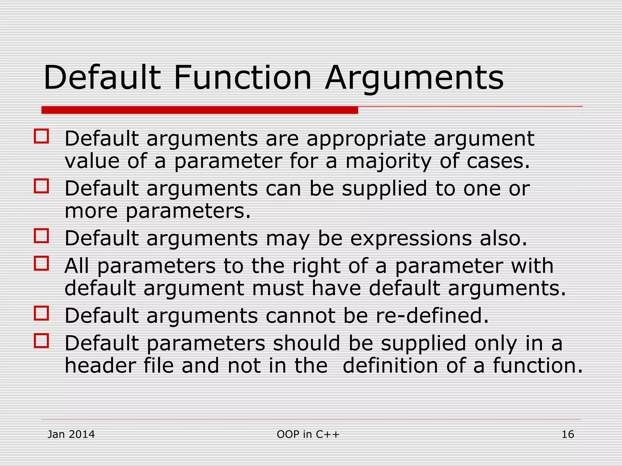 Default Function Arguments
 Default arguments are appropriate argument
value of a parameter for a majority of cases.
 Default arguments can be supplied to one or
more parameters.
 Default arguments may be expressions also.
 All parameters to the right of a parameter with
default argument must have default arguments.
 Default arguments cannot be re-defined.
 Default parameters should be supplied only in a
header file and not in the definition of a function.
16OOP in C++Jan 2014
 