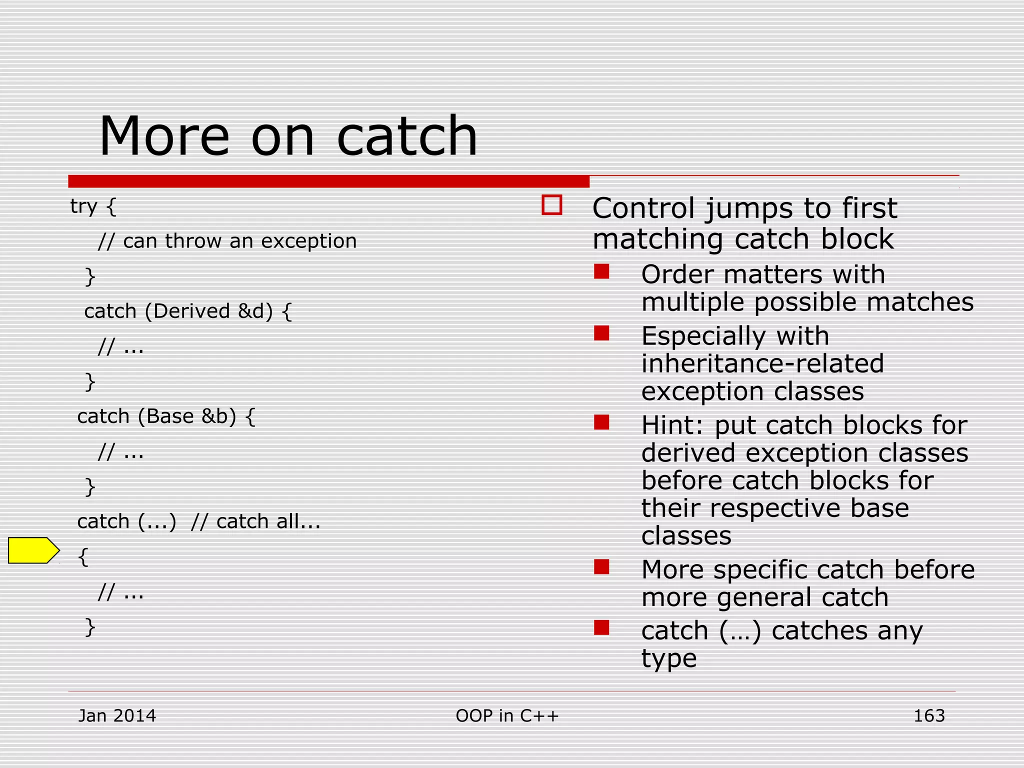 More on catch
try {
// can throw an exception
}
catch (Derived &d) {
// ...
}
catch (Base &b) {
// ...
}
catch (...) // catch all...
{
// ...
}
 Control jumps to first
matching catch block
 Order matters with
multiple possible matches
 Especially with
inheritance-related
exception classes
 Hint: put catch blocks for
derived exception classes
before catch blocks for
their respective base
classes
 More specific catch before
more general catch
 catch (…) catches any
type
Jan 2014 163OOP in C++
 