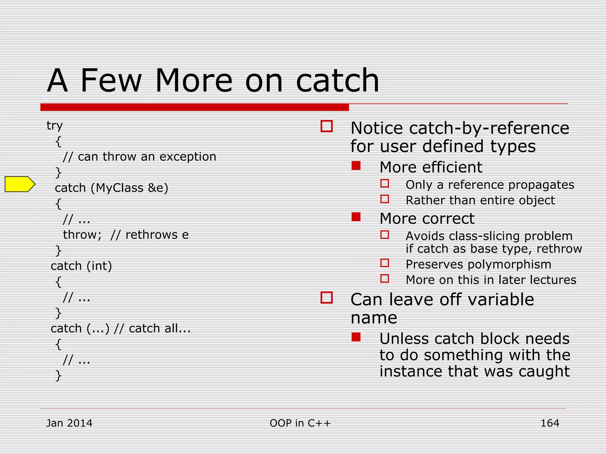 A Few More on catch
try
{
// can throw an exception
}
catch (MyClass &e)
{
// ...
throw; // rethrows e
}
catch (int)
{
// ...
}
catch (...) // catch all...
{
// ...
}
 Notice catch-by-reference
for user defined types
 More efficient
 Only a reference propagates
 Rather than entire object
 More correct
 Avoids class-slicing problem
if catch as base type, rethrow
 Preserves polymorphism
 More on this in later lectures
 Can leave off variable
name
 Unless catch block needs
to do something with the
instance that was caught
Jan 2014 164OOP in C++
 