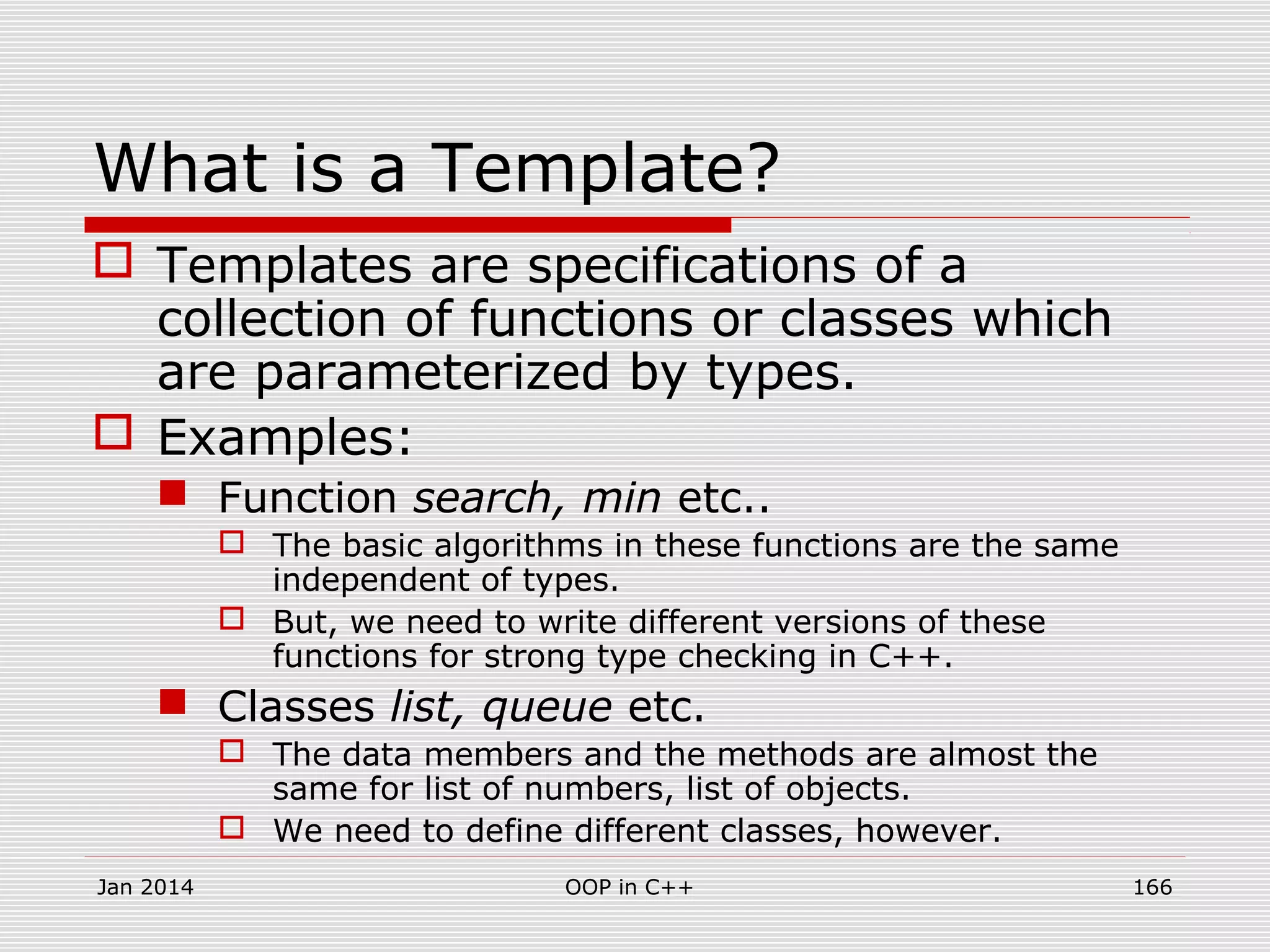 What is a Template?
 Templates are specifications of a
collection of functions or classes which
are parameterized by types.
 Examples:
 Function search, min etc..
 The basic algorithms in these functions are the same
independent of types.
 But, we need to write different versions of these
functions for strong type checking in C++.
 Classes list, queue etc.
 The data members and the methods are almost the
same for list of numbers, list of objects.
 We need to define different classes, however.
Jan 2014 166OOP in C++
 