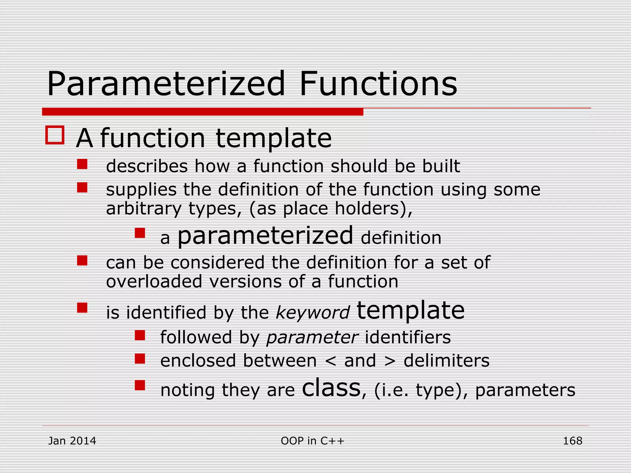 Parameterized Functions
 A function template
 describes how a function should be built
 supplies the definition of the function using some
arbitrary types, (as place holders),
 a parameterized definition
 can be considered the definition for a set of
overloaded versions of a function
 is identified by the keyword template
 followed by parameter identifiers
 enclosed between < and > delimiters
 noting they are class, (i.e. type), parameters
Jan 2014 168OOP in C++
 
