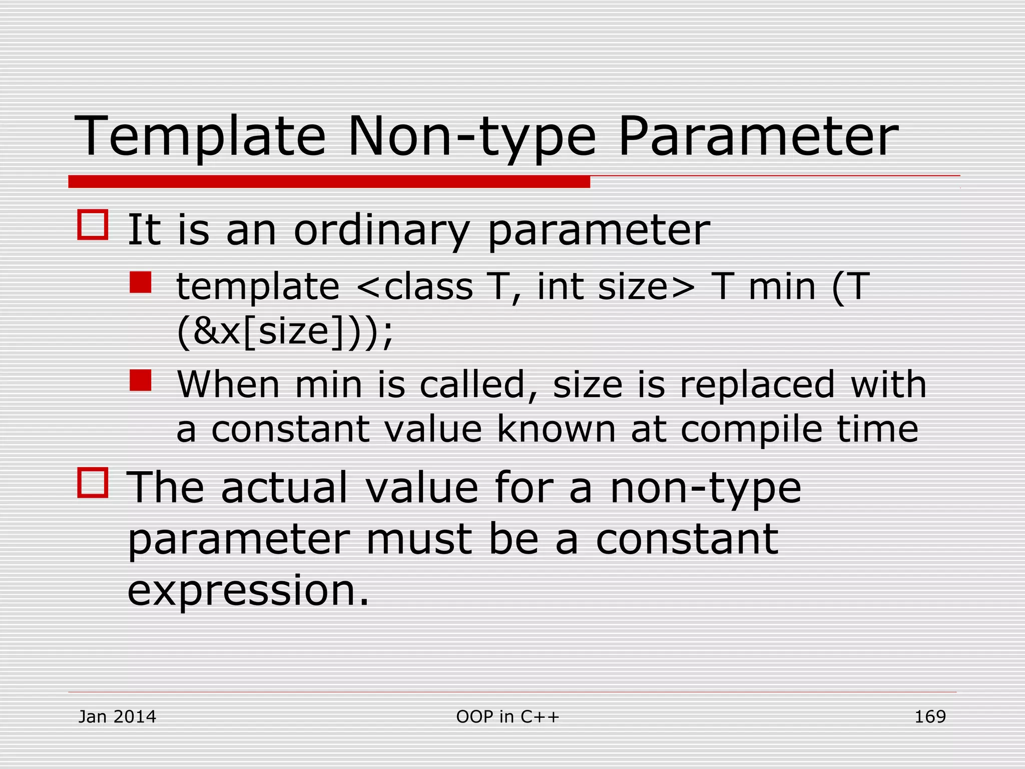 Template Non-type Parameter
 It is an ordinary parameter
 template <class T, int size> T min (T
(&x[size]));
 When min is called, size is replaced with
a constant value known at compile time
 The actual value for a non-type
parameter must be a constant
expression.
Jan 2014 169OOP in C++
 