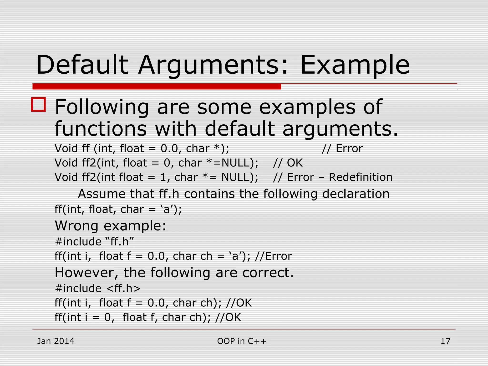 Default Arguments: Example
 Following are some examples of
functions with default arguments.
Void ff (int, float = 0.0, char *); // Error
Void ff2(int, float = 0, char *=NULL); // OK
Void ff2(int float = 1, char *= NULL); // Error – Redefinition
Assume that ff.h contains the following declaration
ff(int, float, char = ‘a’);
Wrong example:
#include “ff.h”
ff(int i, float f = 0.0, char ch = ‘a’); //Error
However, the following are correct.
#include <ff.h>
ff(int i, float f = 0.0, char ch); //OK
ff(int i = 0, float f, char ch); //OK
17OOP in C++Jan 2014
 