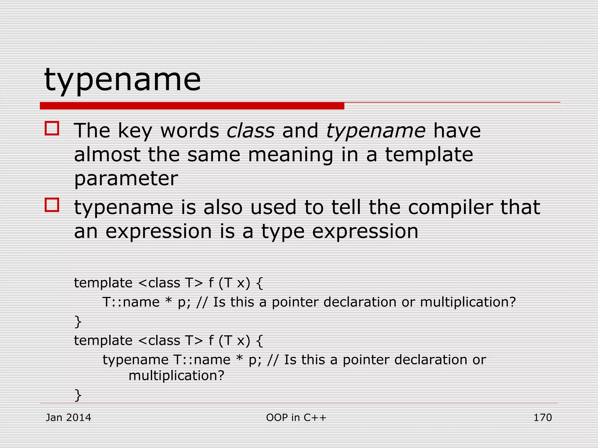 typename
 The key words class and typename have
almost the same meaning in a template
parameter
 typename is also used to tell the compiler that
an expression is a type expression
template <class T> f (T x) {
T::name * p; // Is this a pointer declaration or multiplication?
}
template <class T> f (T x) {
typename T::name * p; // Is this a pointer declaration or
multiplication?
}
Jan 2014 170OOP in C++
 