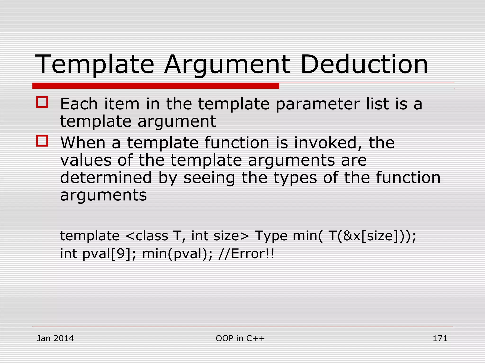 Template Argument Deduction
 Each item in the template parameter list is a
template argument
 When a template function is invoked, the
values of the template arguments are
determined by seeing the types of the function
arguments
template <class T, int size> Type min( T(&x[size]));
int pval[9]; min(pval); //Error!!
Jan 2014 171OOP in C++
 