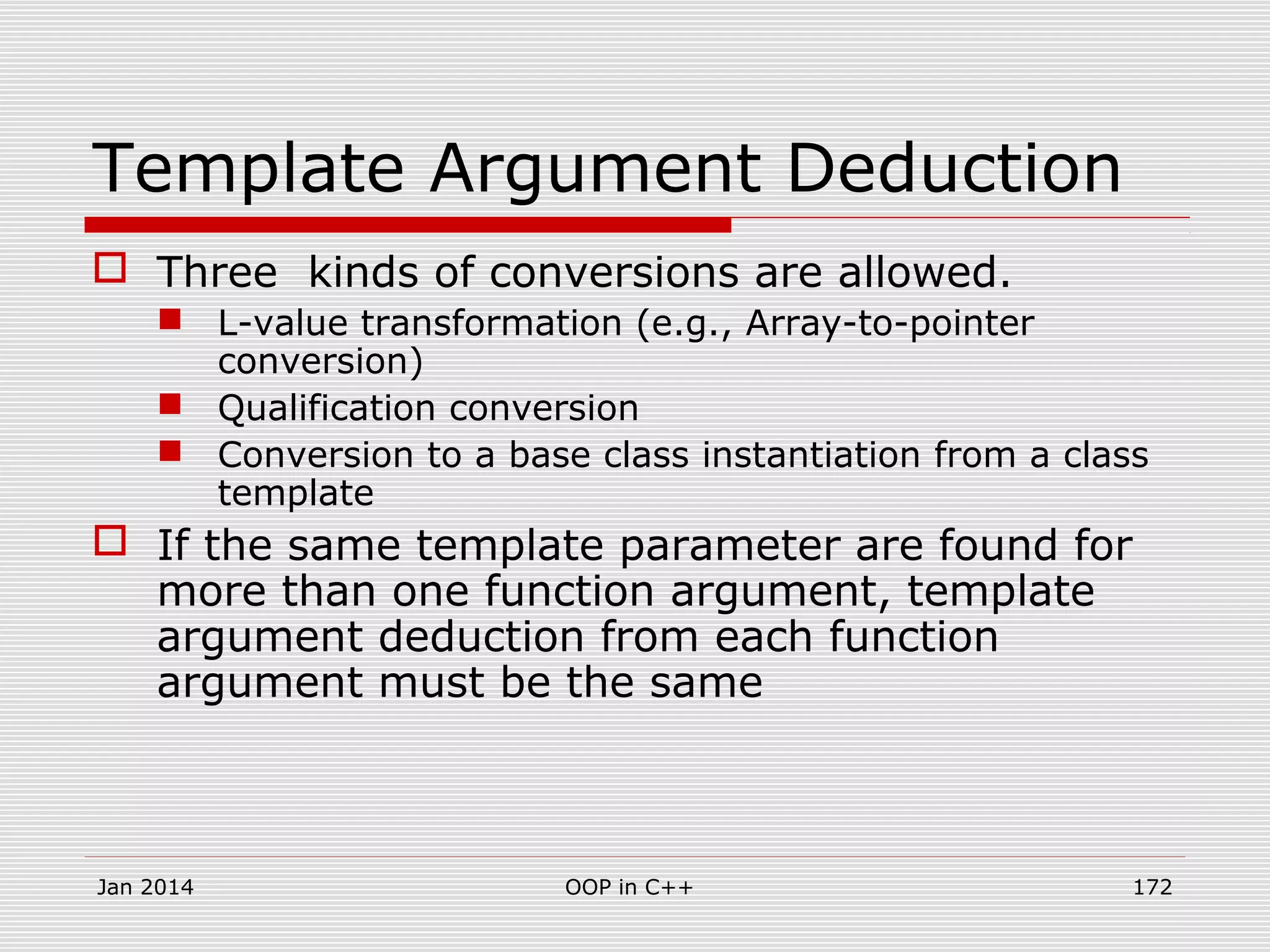 Template Argument Deduction
 Three kinds of conversions are allowed.
 L-value transformation (e.g., Array-to-pointer
conversion)
 Qualification conversion
 Conversion to a base class instantiation from a class
template
 If the same template parameter are found for
more than one function argument, template
argument deduction from each function
argument must be the same
Jan 2014 172OOP in C++
 