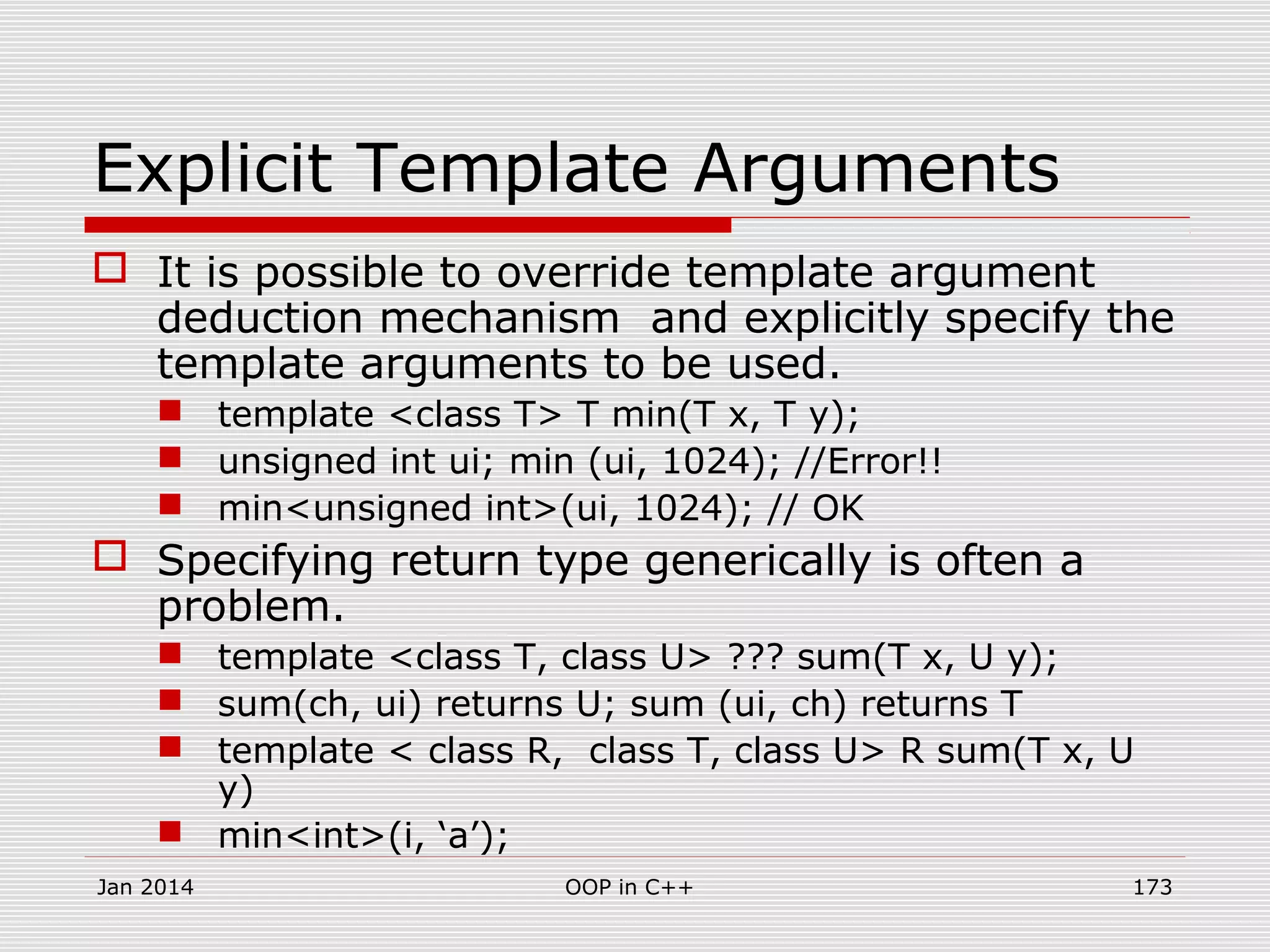 Explicit Template Arguments
 It is possible to override template argument
deduction mechanism and explicitly specify the
template arguments to be used.
 template <class T> T min(T x, T y);
 unsigned int ui; min (ui, 1024); //Error!!
 min<unsigned int>(ui, 1024); // OK
 Specifying return type generically is often a
problem.
 template <class T, class U> ??? sum(T x, U y);
 sum(ch, ui) returns U; sum (ui, ch) returns T
 template < class R, class T, class U> R sum(T x, U
y)
 min<int>(i, ‘a’);
Jan 2014 173OOP in C++
 