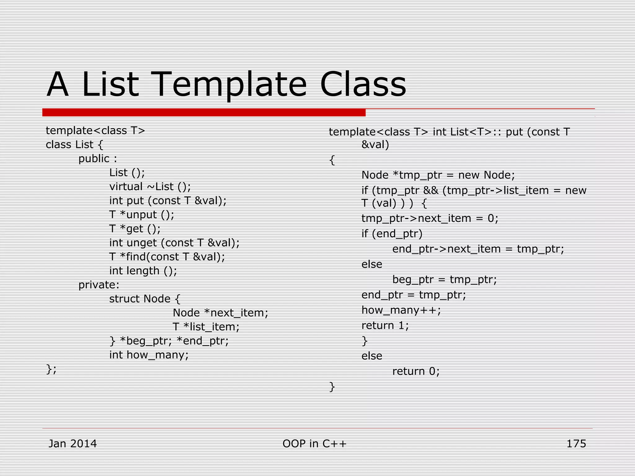 A List Template Class
template<class T>
class List {
public :
List ();
virtual ~List ();
int put (const T &val);
T *unput ();
T *get ();
int unget (const T &val);
T *find(const T &val);
int length ();
private:
struct Node {
Node *next_item;
T *list_item;
} *beg_ptr; *end_ptr;
int how_many;
};
template<class T> int List<T>:: put (const T
&val)
{
Node *tmp_ptr = new Node;
if (tmp_ptr && (tmp_ptr->list_item = new
T (val) ) ) {
tmp_ptr->next_item = 0;
if (end_ptr)
end_ptr->next_item = tmp_ptr;
else
beg_ptr = tmp_ptr;
end_ptr = tmp_ptr;
how_many++;
return 1;
}
else
return 0;
}
Jan 2014 175OOP in C++
 