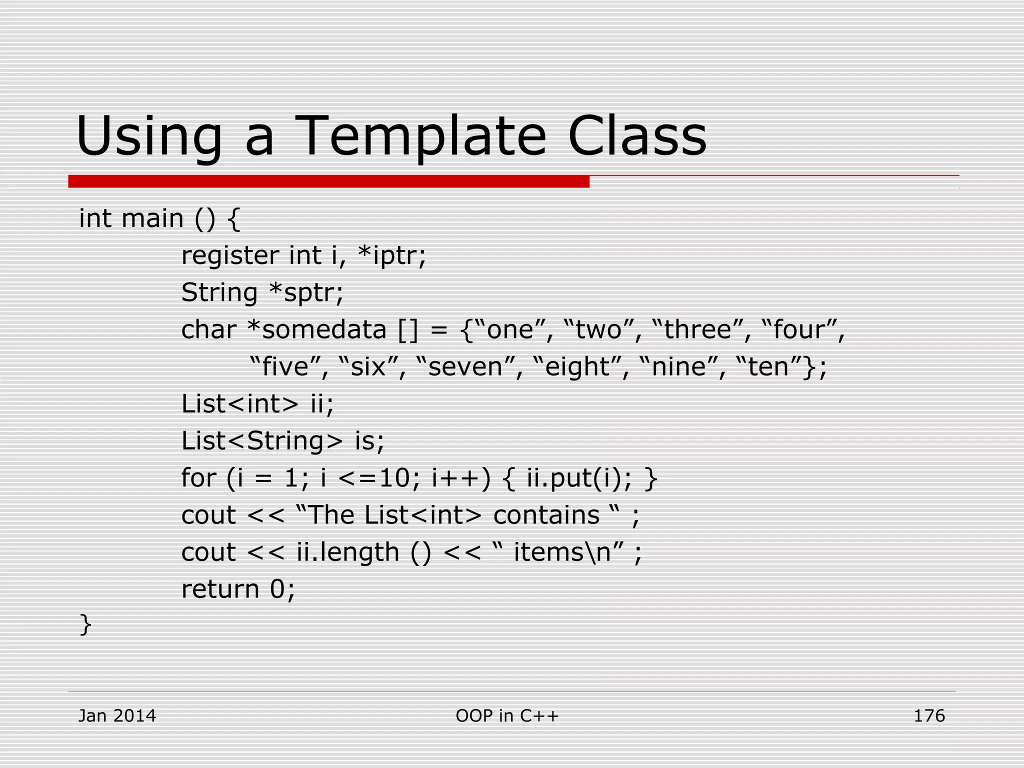 Using a Template Class
int main () {
register int i, *iptr;
String *sptr;
char *somedata [] = {“one”, “two”, “three”, “four”,
“five”, “six”, “seven”, “eight”, “nine”, “ten”};
List<int> ii;
List<String> is;
for (i = 1; i <=10; i++) { ii.put(i); }
cout << “The List<int> contains “ ;
cout << ii.length () << “ itemsn” ;
return 0;
}
Jan 2014 176OOP in C++
 