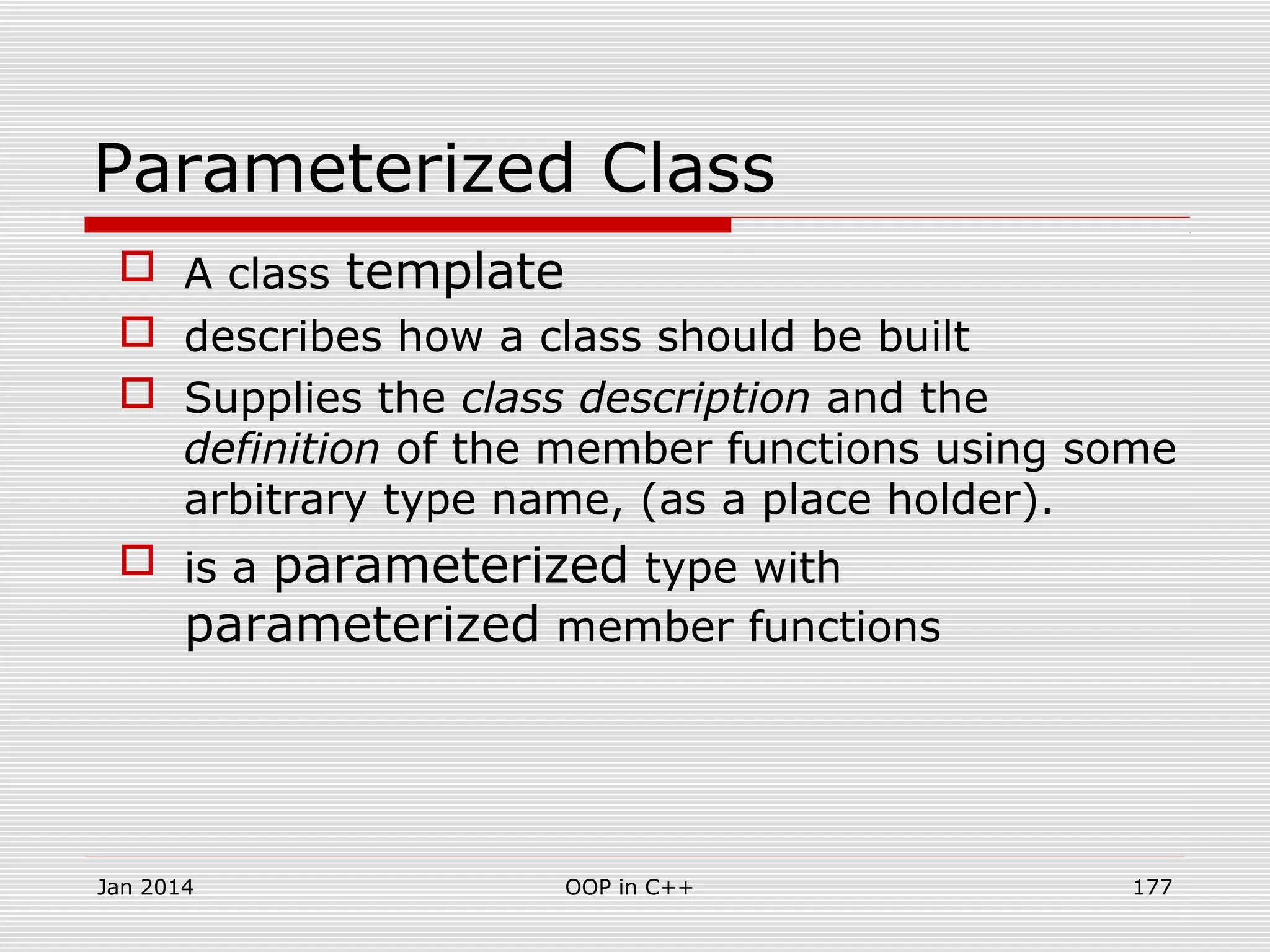 Parameterized Class
 A class template
 describes how a class should be built
 Supplies the class description and the
definition of the member functions using some
arbitrary type name, (as a place holder).
 is a parameterized type with
parameterized member functions
Jan 2014 177OOP in C++
 