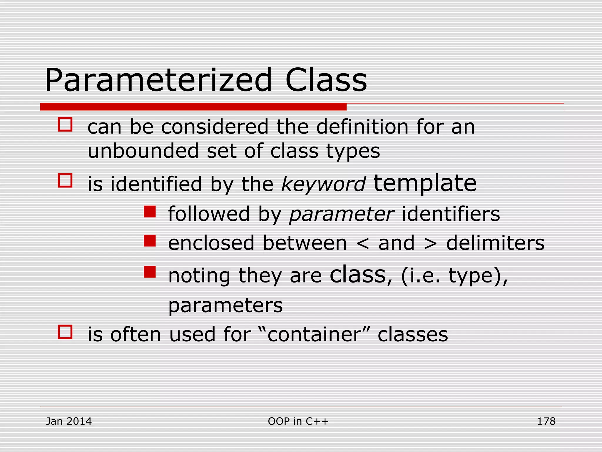 Parameterized Class
 can be considered the definition for an
unbounded set of class types
 is identified by the keyword template
 followed by parameter identifiers
 enclosed between < and > delimiters
 noting they are class, (i.e. type),
parameters
 is often used for “container” classes
Jan 2014 178OOP in C++
 